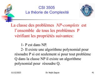 11/12/2023 Dr. Nejib Zaguia 41
CSI 3505
La théorie de Complexité
La classe des problèmes NP-complets est
l’ensemble de tous les problèmes P
vérifiant les propriétés suivantes:
1- P est dans NP.
2- Il existe une algorithme polynomial pour
résoudre P si est seulement si pour tout problème
Q dans la classe NP il existe un algorithme
polynomial pour résoudre Q.
 