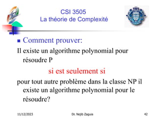 11/12/2023 Dr. Nejib Zaguia 42
CSI 3505
La théorie de Complexité
 Comment prouver:
Il existe un algorithme polynomial pour
résoudre P
si est seulement si
pour tout autre problème dans la classe NP il
existe un algorithme polynomial pour le
résoudre?
 