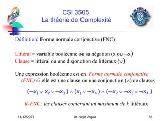 11/12/2023 Dr. Nejib Zaguia 48
CSI 3505
La théorie de Complexité
Définition: Forme normale conjonctive (FNC)
Littéral = variable booléenne ou sa négation (x ou x)
Clause = littéral ou une disjonction de littéraux ()
Une expression booléenne est en Forme normale conjonctive
(FNC) si elle est une clause ou une conjonction () de clauses
(x1  x2  x3 )  (x1  x4 )  (x2  x3  x4 )
K-FNC: les clauses contenant un maximum de k littéraux
 