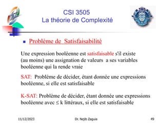 11/12/2023 Dr. Nejib Zaguia 49
CSI 3505
La théorie de Complexité
 Problème de Satisfaisabilité
Une expression booléenne est satisfaisable s'il existe
(au moins) une assignation de valeurs a ses variables
booléenne qui la rende vraie
K-SAT: Problème de décider, étant donnée une expressions
booléenne avec  k littéraux, si elle est satisfaisable
SAT: Problème de décider, étant donnée une expressions
booléenne, si elle est satisfaisable
 