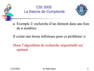 11/12/2023 Dr. Nejib Zaguia 5
CSI 3505
La théorie de Complexité
 Exemple 2: recherche d’un élément dans une liste
de n nombres
Il existe une borne inférieure pour ce problème: n
Donc l’algorithme de recherche séquentielle est
optimal
 
