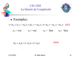 11/12/2023 Dr. Nejib Zaguia 51
CSI 3505
La théorie de Complexité
 Exemples:
(x1  x2  x3 )  (x1  x4 )  (x2  x3  x4 ) OUI
(x1  x2)  (x1)  (x2) NON
x1 = vrai x2 = vrai x3 = faux x4 = faux
 