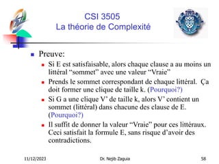 11/12/2023 Dr. Nejib Zaguia 58
CSI 3505
La théorie de Complexité
 Preuve:
 Si E est satisfaisable, alors chaque clause a au moins un
littéral “sommet” avec une valeur “Vraie”
 Prends le sommet correspondant de chaque littéral. Ça
doit former une clique de taille k. (Pourquoi?)
 Si G a une clique V’ de taille k, alors V’ contient un
sommet (littéral) dans chacune des clause de E.
(Pourquoi?)
 Il suffit de donner la valeur “Vraie” pour ces littéraux.
Ceci satisfait la formule E, sans risque d’avoir des
contradictions.
 