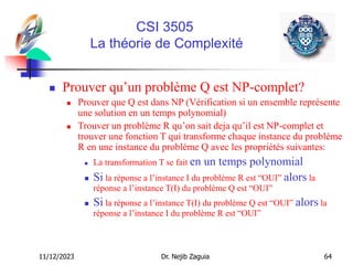 11/12/2023 Dr. Nejib Zaguia 64
CSI 3505
La théorie de Complexité
 Prouver qu’un problème Q est NP-complet?
 Prouver que Q est dans NP (Vérification si un ensemble représente
une solution en un temps polynomial)
 Trouver un problème R qu’on sait deja qu’il est NP-complet et
trouver une fonction T qui transforme chaque instance du probléme
R en une instance du probléme Q avec les propriétés suivantes:
 La transformation T se fait en un temps polynomial
 Si la réponse a l’instance I du problème R est “OUI” alors la
réponse a l’instance T(I) du problème Q est “OUI”
 Si la réponse a l’instance T(I) du problème Q est “OUI” alors la
réponse a l’instance I du problème R est “OUI”
 