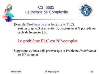 11/12/2023 Dr. Nejib Zaguia 65
CSI 3505
La théorie de Complexité
Exemple: Problème du plus long cycle (PLC).
Soit un graphe G et un entier k, déterminer si G possède un
cycle de longueur  k.
Le problème PLC est NP-complet.
Supposons qu’on a déjà prouver que le Problème Hamiltonien
est NP-complet
 