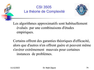 11/12/2023 Dr. Nejib Zaguia 74
CSI 3505
La théorie de Complexité
Les algorithmes approximatifs sont habituellement
évalués par une combinaisons d'études
empiriques.
Certains offrent des garanties théoriques d'efficacité,
alors que d'autres n'en offrent guère et peuvent même
s'avérer extrêmement mauvais pour certaines
instances de problèmes.
 