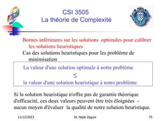 11/12/2023 Dr. Nejib Zaguia 75
CSI 3505
La théorie de Complexité
Bornes inférieures sur les solutions optimales pour calibrer
les solutions heuristiques
Cas des solutions heuristiques pour les problème de
minimisation
La valeur d'une solution optimale à notre problème

la valeur d'une solution heuristique à notre problème.
Si la solution heuristique n'offre pas de garantie théorique
d'efficacité, ces deux valeurs peuvent être très éloignées -
aucun moyen d'évaluer la qualité de notre solution heuristique.
 