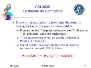 11/12/2023 Dr. Nejib Zaguia 77
CSI 3505
La théorie de Complexité
 Borne inférieure pour le problème du commis
voyageur (avec des poids non-négatifs)
 Prenons un tour T de poids minimal et soit T’ obtenu de
T en éliminant une arête quelconque.
 T’ est un arbre recouvrant du graphe de départ et
Poids(T’)  Poids(T)
 On est capable de construire facilement un arbre
recouvrant minimal (MST) et donc
Poids(MST)  Poids(T’)  Poids(T)
 