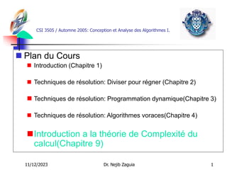 11/12/2023 Dr. Nejib Zaguia 1
CSI 3505 / Automne 2005: Conception et Analyse des Algorithmes I.
 Plan du Cours
 Introduction (Chapitre 1)
 Techniques de résolution: Diviser pour régner (Chapitre 2)
 Techniques de résolution: Programmation dynamique(Chapitre 3)
 Techniques de résolution: Algorithmes voraces(Chapitre 4)
Introduction a la théorie de Complexité du
calcul(Chapitre 9)
 