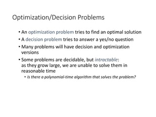 Optimization/Decision Problems
• An optimization problem tries to find an optimal solution
• A decision problem tries to answer a yes/no question
• Many problems will have decision and optimization
versions
• Some problems are decidable, but intractable:
as they grow large, we are unable to solve them in
reasonable time
• Is there a polynomial-time algorithm that solves the problem?
 