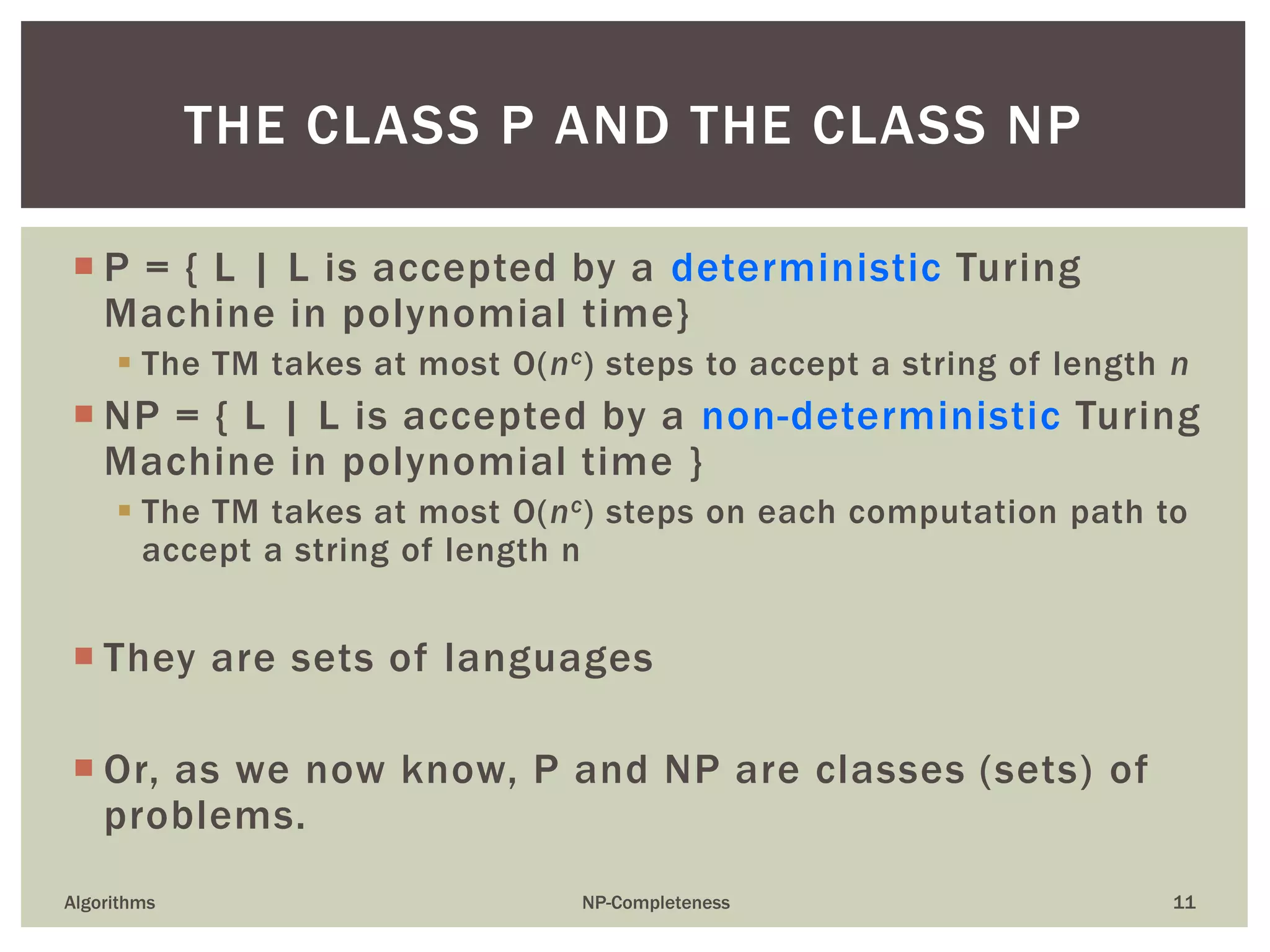  P = { L | L is accepted by a deterministic Turing
Machine in polynomial time}
 The TM takes at most O(nc) steps to accept a string of length n
 NP = { L | L is accepted by a non-deterministic Turing
Machine in polynomial time }
 The TM takes at most O(nc) steps on each computation path to
accept a string of length n
 They are sets of languages
 Or, as we now know, P and NP are classes (sets) of
problems.
Algorithms NP-Completeness 11
THE CLASS P AND THE CLASS NP
 