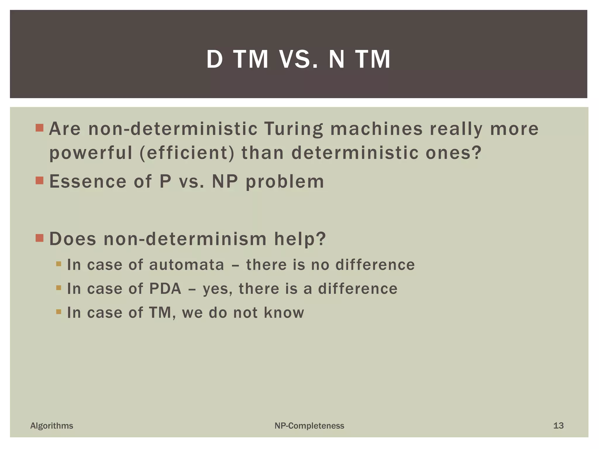 Are non-deterministic Turing machines really more
powerful (efficient) than deterministic ones?
 Essence of P vs. NP problem
 Does non-determinism help?
 In case of automata – there is no difference
 In case of PDA – yes, there is a difference
 In case of TM, we do not know
Algorithms NP-Completeness 13
D TM VS. N TM
 