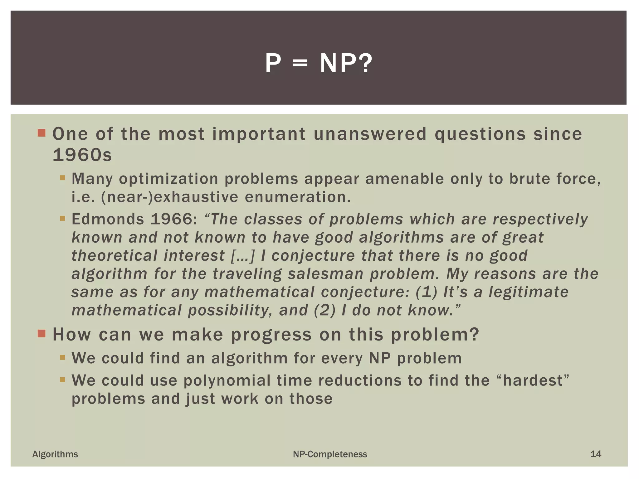  One of the most important unanswered questions since
1960s
 Many optimization problems appear amenable only to brute force,
i.e. (near-)exhaustive enumeration.
 Edmonds 1966: “The classes of problems which are respectively
known and not known to have good algorithms are of great
theoretical interest […] I conjecture that there is no good
algorithm for the traveling salesman problem. My reasons are the
same as for any mathematical conjecture: (1) It’s a legitimate
mathematical possibility, and (2) I do not know.”
 How can we make progress on this problem?
 We could find an algorithm for every NP problem
 We could use polynomial time reductions to find the “hardest”
problems and just work on those
Algorithms NP-Completeness 14
P = NP?
 