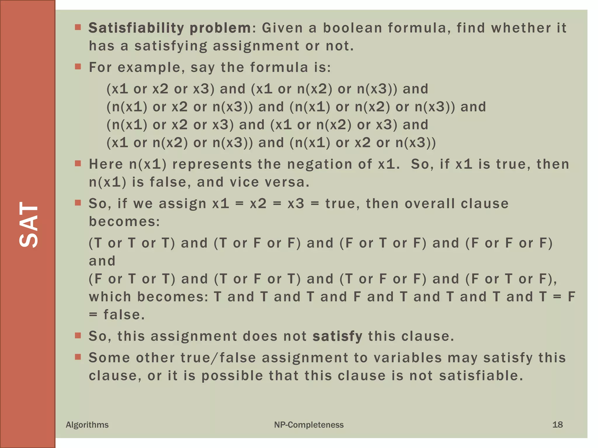 Algorithms NP-Completeness 18
 Satisfiability problem: Given a boolean formula, find whether it
has a satisfying assignment or not.
 For example, say the formula is:
(x1 or x2 or x3) and (x1 or n(x2) or n(x3)) and
(n(x1) or x2 or n(x3)) and (n(x1) or n(x2) or n(x3)) and
(n(x1) or x2 or x3) and (x1 or n(x2) or x3) and
(x1 or n(x2) or n(x3)) and (n(x1) or x2 or n(x3))
 Here n(x1) represents the negation of x1. So, if x1 is true, then
n(x1) is false, and vice versa.
 So, if we assign x1 = x2 = x3 = true, then overall clause
becomes:
(T or T or T) and (T or F or F) and (F or T or F) and (F or F or F)
and
(F or T or T) and (T or F or T) and (T or F or F) and (F or T or F),
which becomes: T and T and T and F and T and T and T and T = F
= false.
 So, this assignment does not satisfy this clause.
 Some other true/false assignment to variables may satisfy this
clause, or it is possible that this clause is not satisfiable.
SAT
 