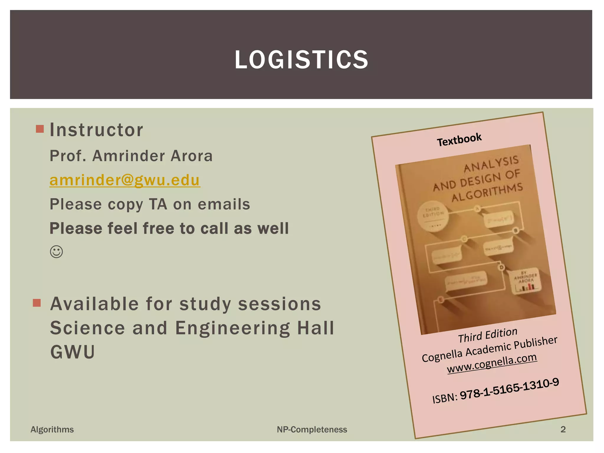  Instructor
Prof. Amrinder Arora
amrinder@gwu.edu
Please copy TA on emails
Please feel free to call as well

 Available for study sessions
Science and Engineering Hall
GWU
Algorithms NP-Completeness 2
LOGISTICS
 