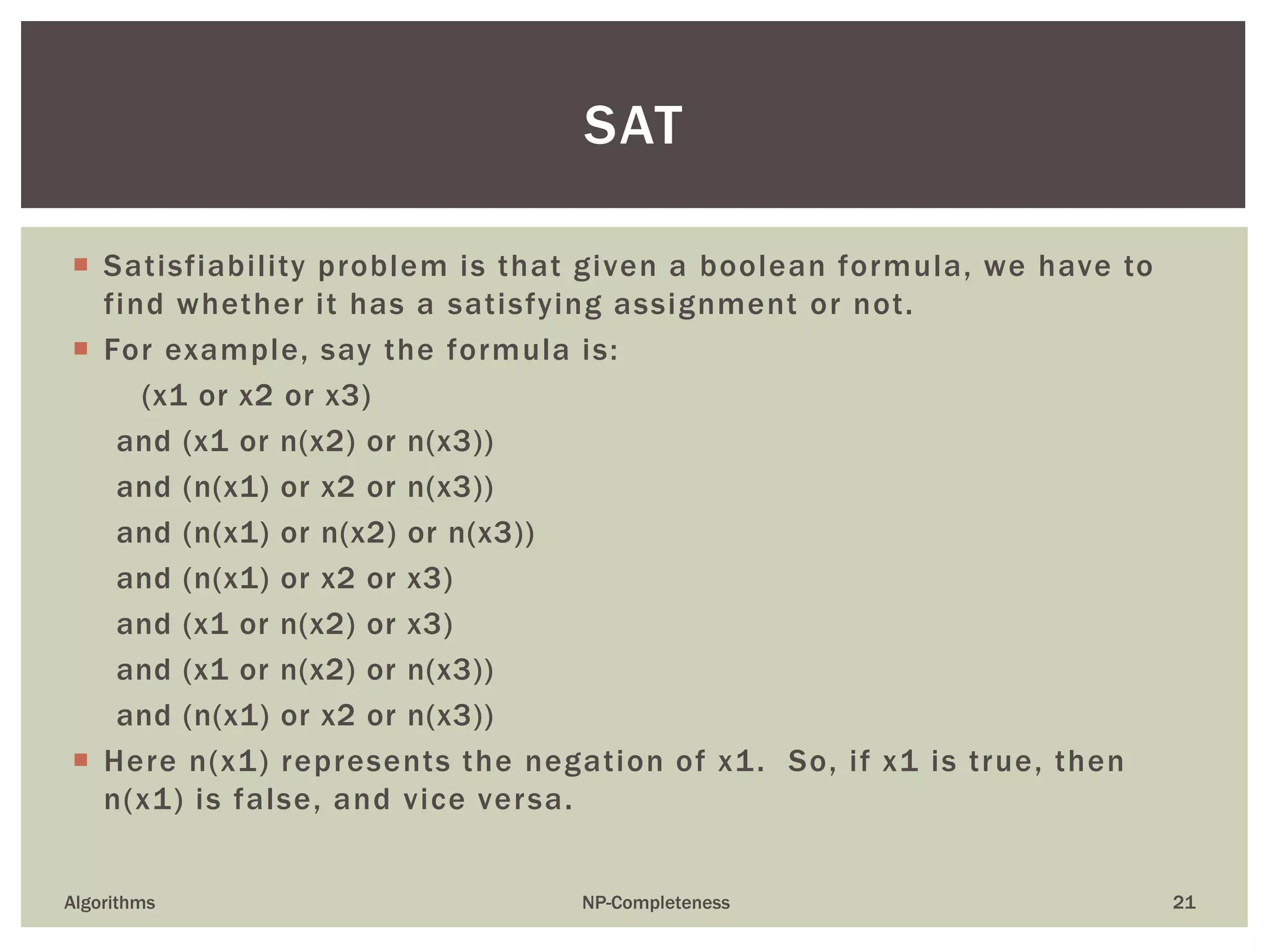 Satisfiability problem is that given a boolean formula, we have to
find whether it has a satisfying assignment or not.
 For example, say the formula is:
(x1 or x2 or x3)
and (x1 or n(x2) or n(x3))
and (n(x1) or x2 or n(x3))
and (n(x1) or n(x2) or n(x3))
and (n(x1) or x2 or x3)
and (x1 or n(x2) or x3)
and (x1 or n(x2) or n(x3))
and (n(x1) or x2 or n(x3))
 Here n(x1) represents the negation of x1. So, if x1 is true, then
n(x1) is false, and vice versa.
Algorithms NP-Completeness 21
SAT
 