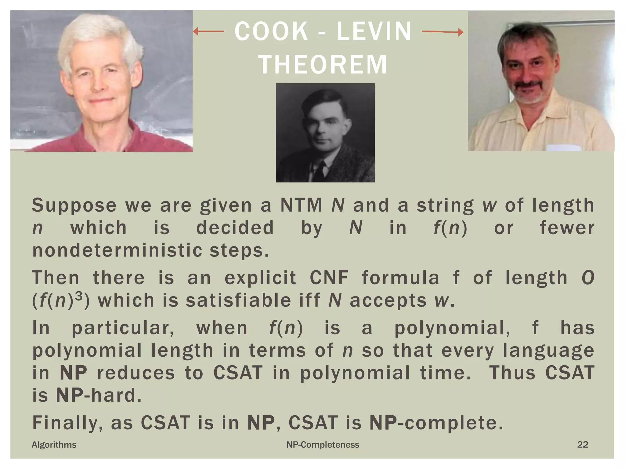22
Suppose we are given a NTM N and a string w of length
n which is decided by N in f(n) or fewer
nondeterministic steps.
Then there is an explicit CNF formula f of length O
(f(n)3) which is satisfiable iff N accepts w.
In particular, when f(n) is a polynomial, f has
polynomial length in terms of n so that every language
in NP reduces to CSAT in polynomial time. Thus CSAT
is NP-hard.
Finally, as CSAT is in NP, CSAT is NP-complete.
Algorithms NP-Completeness
COOK - LEVIN
THEOREM
 