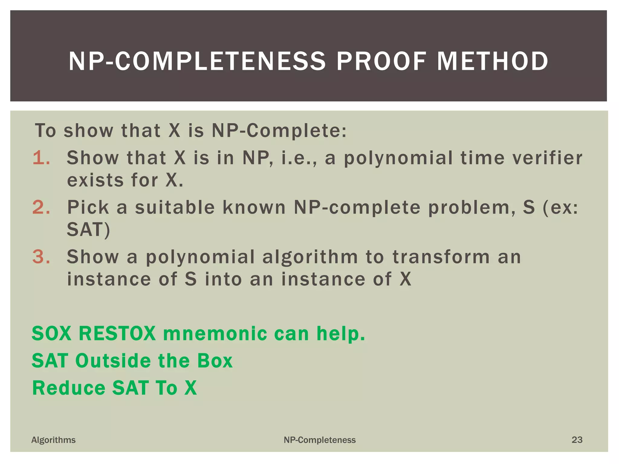 To show that X is NP-Complete:
1. Show that X is in NP, i.e., a polynomial time verifier
exists for X.
2. Pick a suitable known NP-complete problem, S (ex:
SAT)
3. Show a polynomial algorithm to transform an
instance of S into an instance of X
SOX RESTOX mnemonic can help.
SAT Outside the Box
Reduce SAT To X
Algorithms NP-Completeness 23
NP-COMPLETENESS PROOF METHOD
 