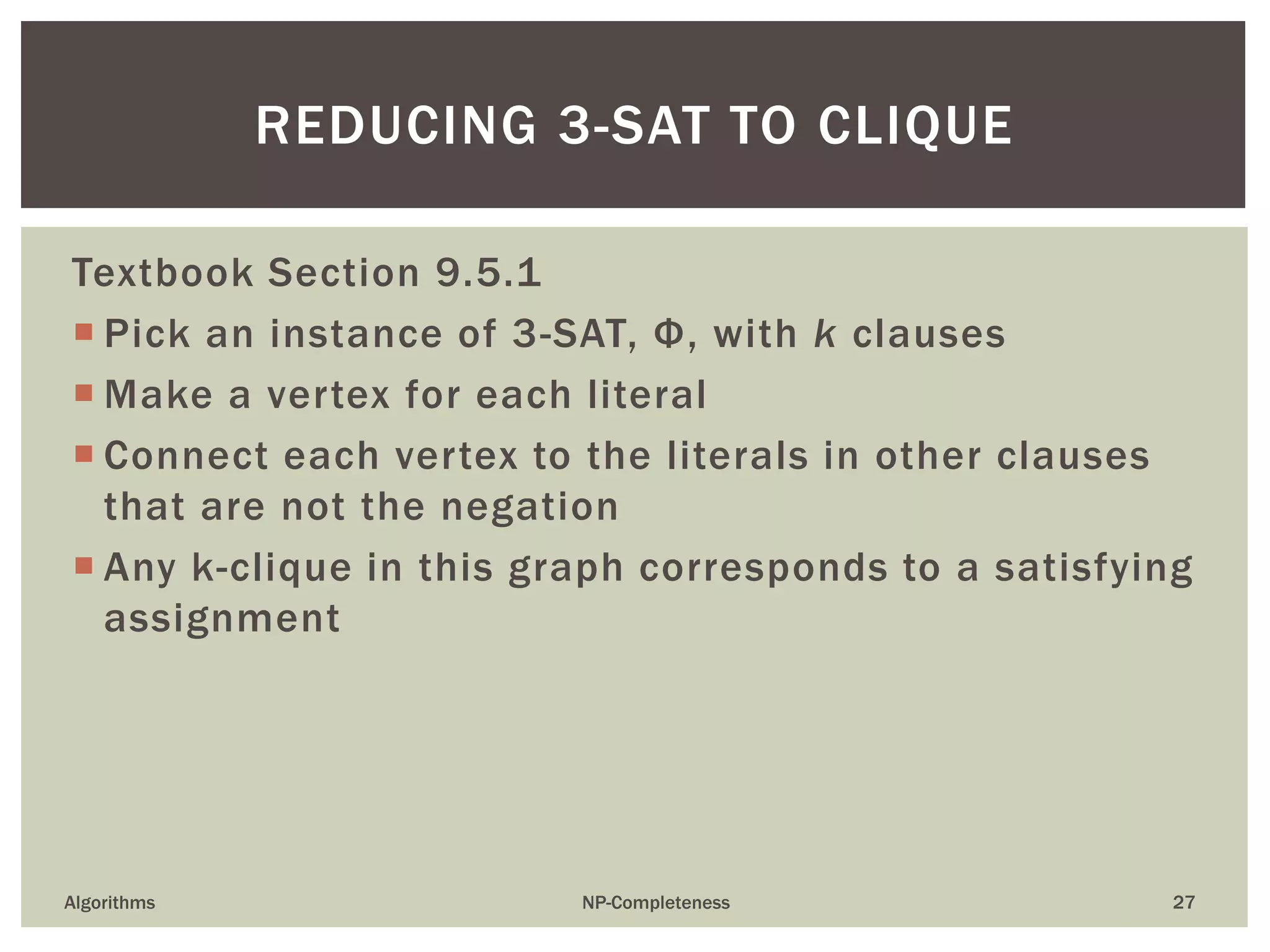 Textbook Section 9.5.1
 Pick an instance of 3-SAT, Φ, with k clauses
 Make a vertex for each literal
 Connect each vertex to the literals in other clauses
that are not the negation
 Any k-clique in this graph corresponds to a satisfying
assignment
Algorithms NP-Completeness 27
REDUCING 3-SAT TO CLIQUE
 