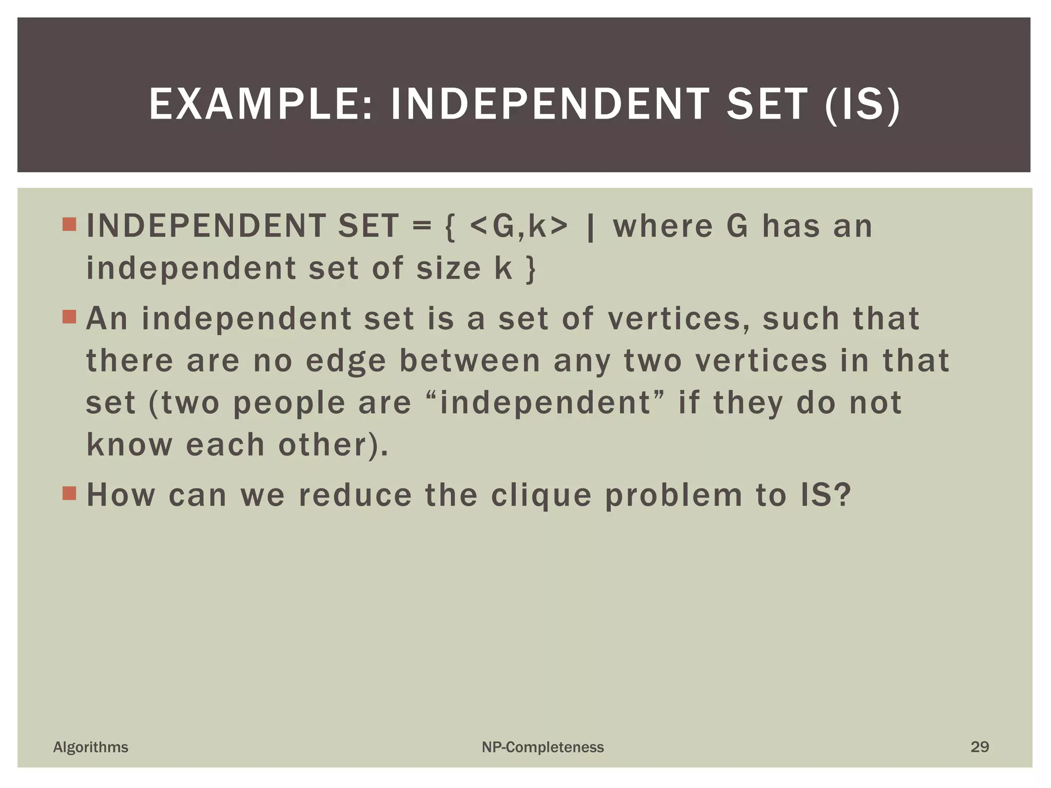  INDEPENDENT SET = { <G,k> | where G has an
independent set of size k }
 An independent set is a set of vertices, such that
there are no edge between any two vertices in that
set (two people are “independent” if they do not
know each other).
 How can we reduce the clique problem to IS?
Algorithms NP-Completeness 29
EXAMPLE: INDEPENDENT SET (IS)
 
