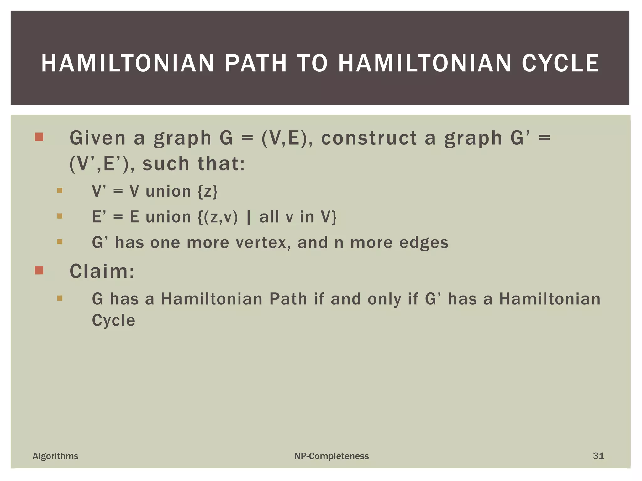 HAMILTONIAN PATH TO HAMILTONIAN CYCLE
Algorithms NP-Completeness 31
 Given a graph G = (V,E), construct a graph G’ =
(V’,E’), such that:
 V’ = V union {z}
 E’ = E union {(z,v) | all v in V}
 G’ has one more vertex, and n more edges
 Claim:
 G has a Hamiltonian Path if and only if G’ has a Hamiltonian
Cycle
 