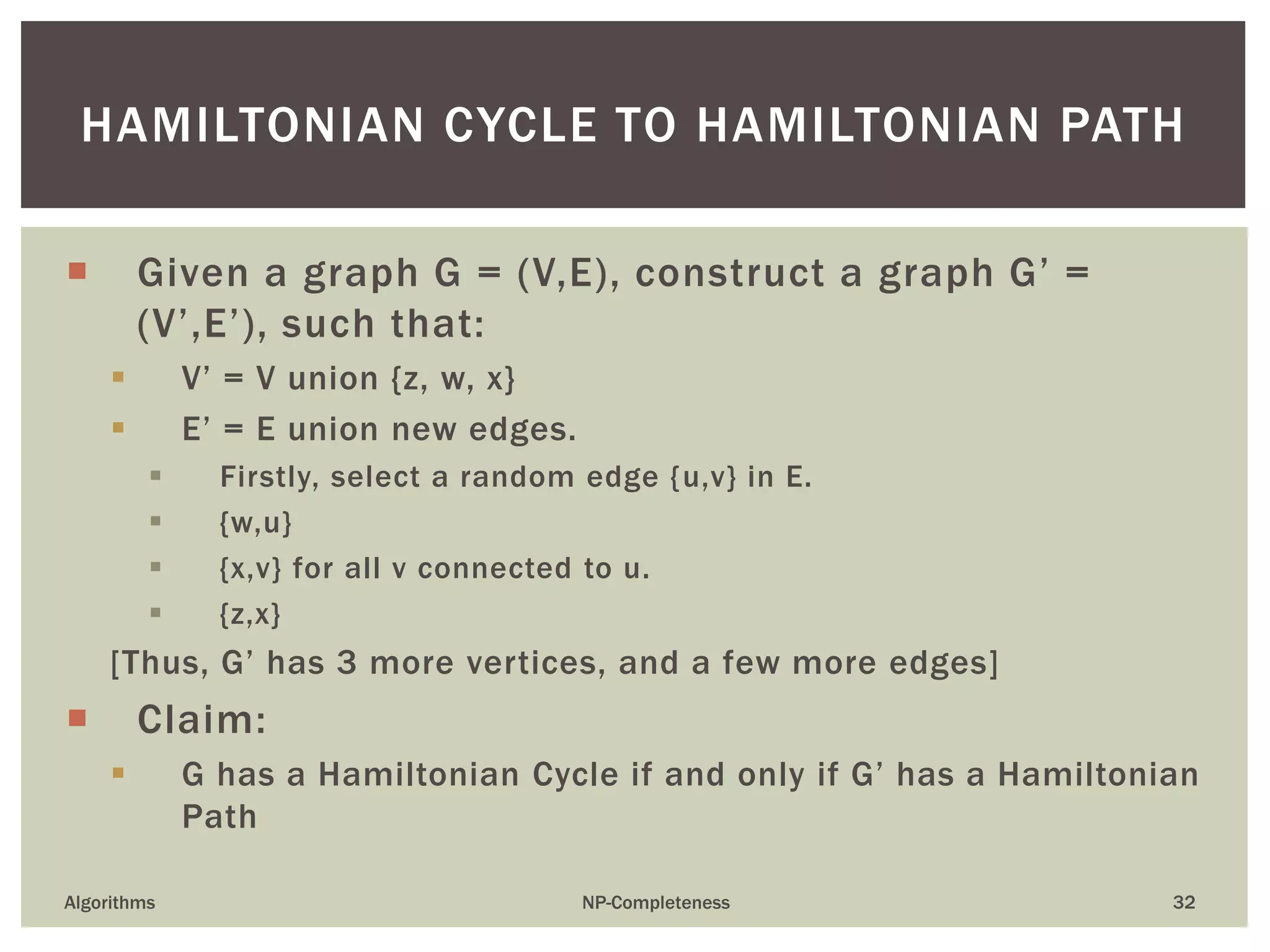 HAMILTONIAN CYCLE TO HAMILTONIAN PATH
Algorithms NP-Completeness 32
 Given a graph G = (V,E), construct a graph G’ =
(V’,E’), such that:
 V’ = V union {z, w, x}
 E’ = E union new edges.
 Firstly, select a random edge {u,v} in E.
 {w,u}
 {x,v} for all v connected to u.
 {z,x}
[Thus, G’ has 3 more vertices, and a few more edges]
 Claim:
 G has a Hamiltonian Cycle if and only if G’ has a Hamiltonian
Path
 
