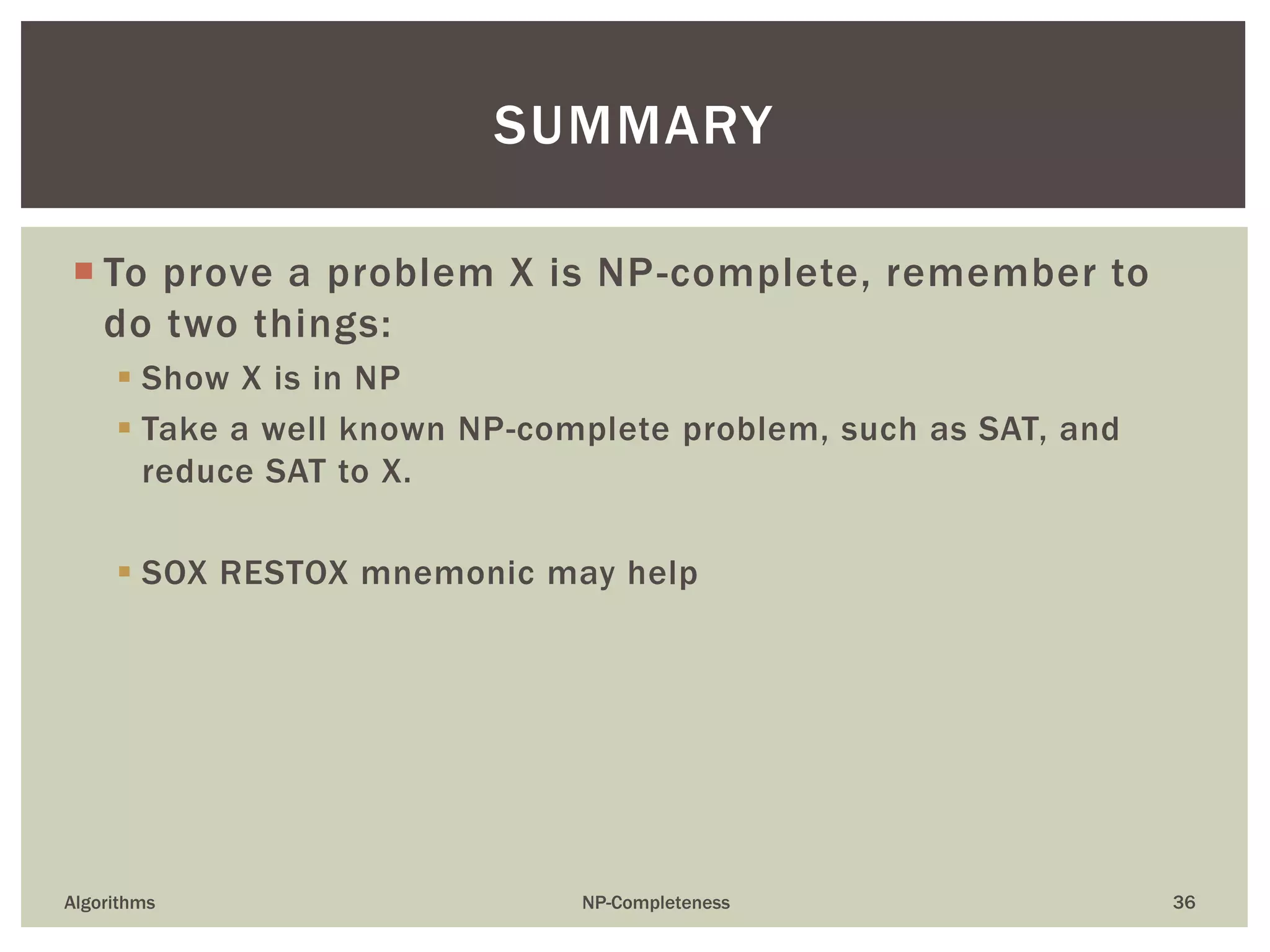  To prove a problem X is NP-complete, remember to
do two things:
 Show X is in NP
 Take a well known NP-complete problem, such as SAT, and
reduce SAT to X.
 SOX RESTOX mnemonic may help
Algorithms NP-Completeness 36
SUMMARY
 