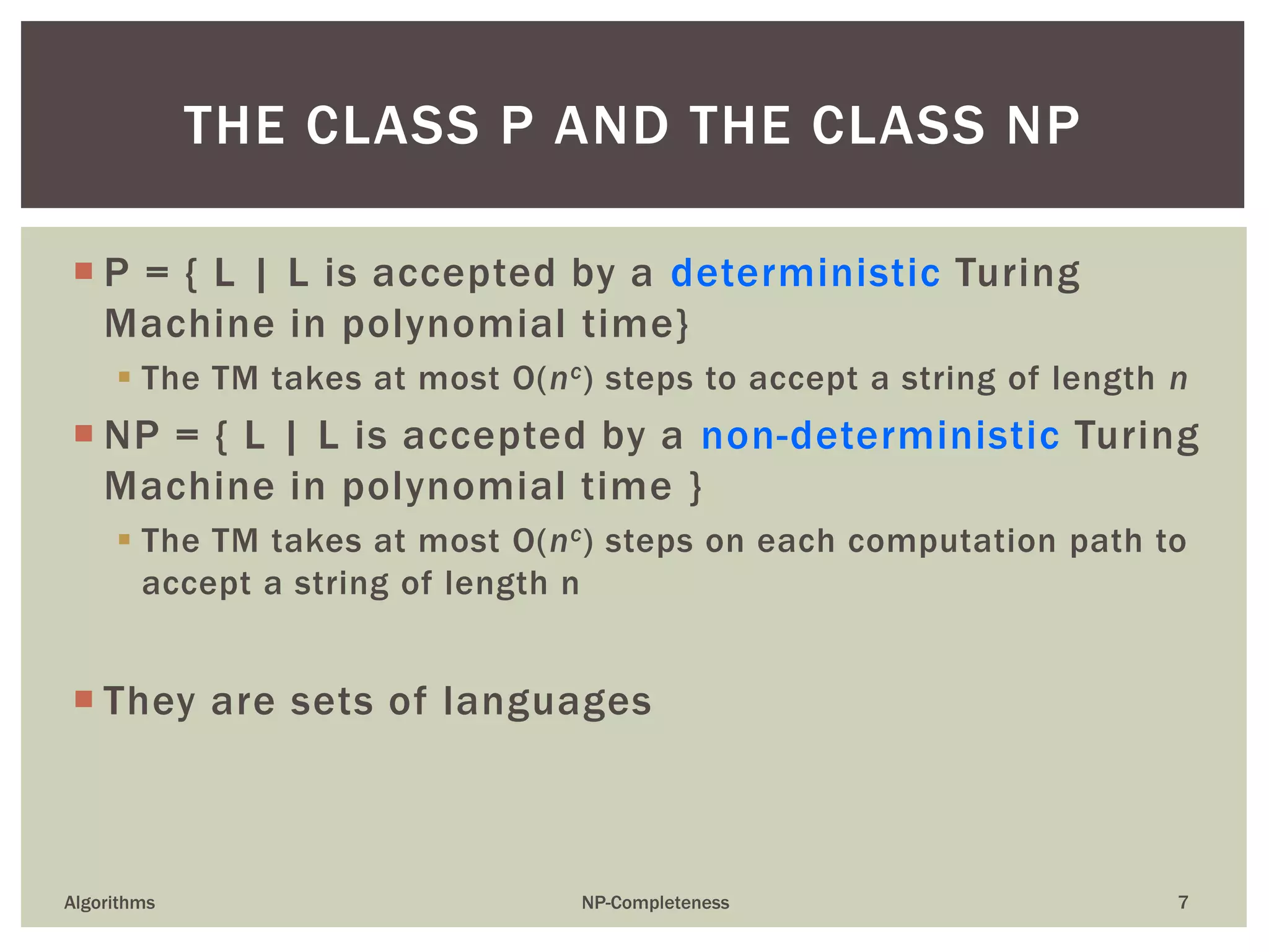  P = { L | L is accepted by a deterministic Turing
Machine in polynomial time}
 The TM takes at most O(nc) steps to accept a string of length n
 NP = { L | L is accepted by a non-deterministic Turing
Machine in polynomial time }
 The TM takes at most O(nc) steps on each computation path to
accept a string of length n
 They are sets of languages
Algorithms NP-Completeness 7
THE CLASS P AND THE CLASS NP
 