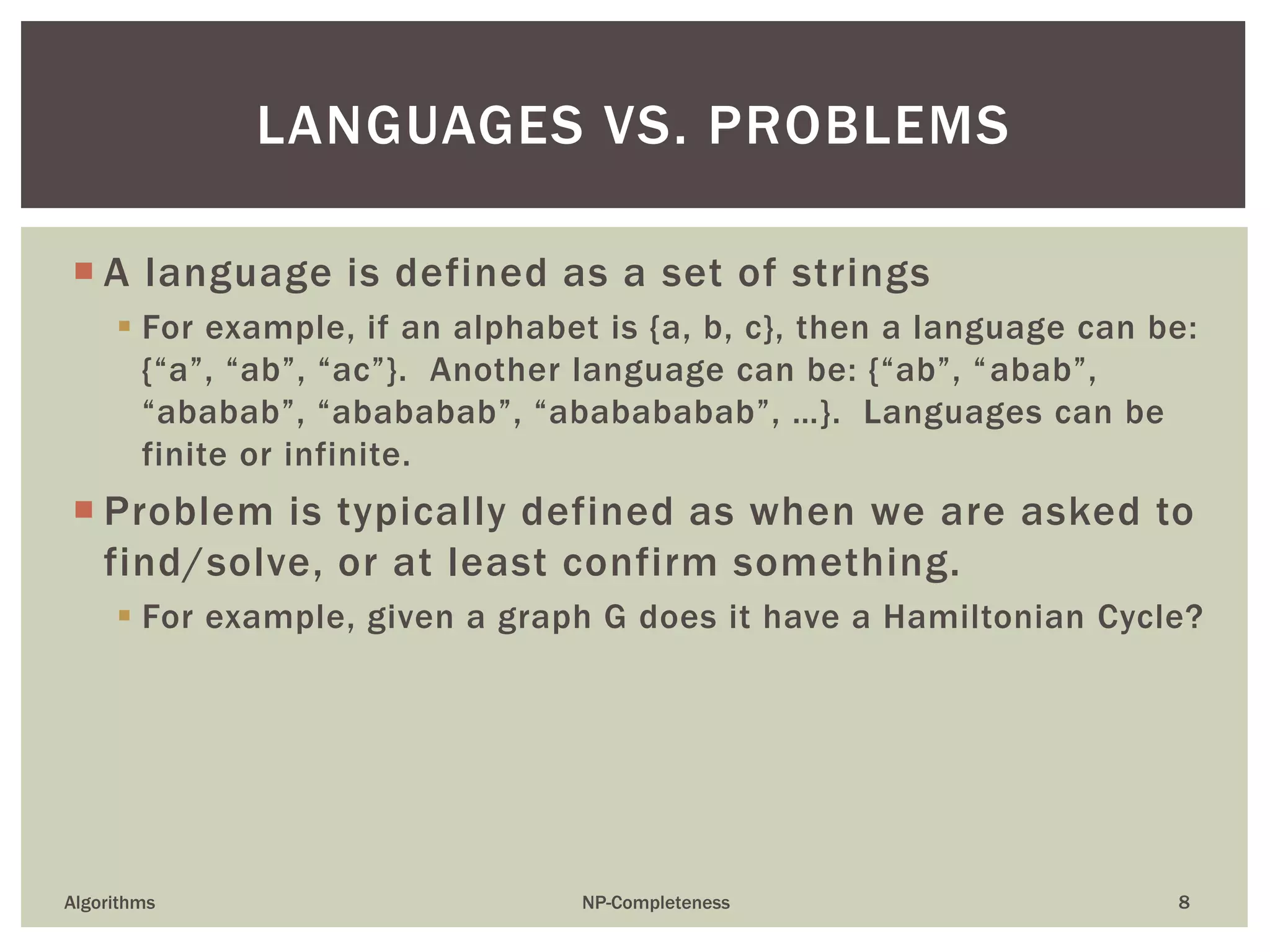  A language is defined as a set of strings
 For example, if an alphabet is {a, b, c}, then a language can be:
{“a”, “ab”, “ac”}. Another language can be: {“ab”, “abab”,
“ababab”, “abababab”, “ababababab”, …}. Languages can be
finite or infinite.
 Problem is typically defined as when we are asked to
find/solve, or at least confirm something.
 For example, given a graph G does it have a Hamiltonian Cycle?
Algorithms NP-Completeness 8
LANGUAGES VS. PROBLEMS
 
