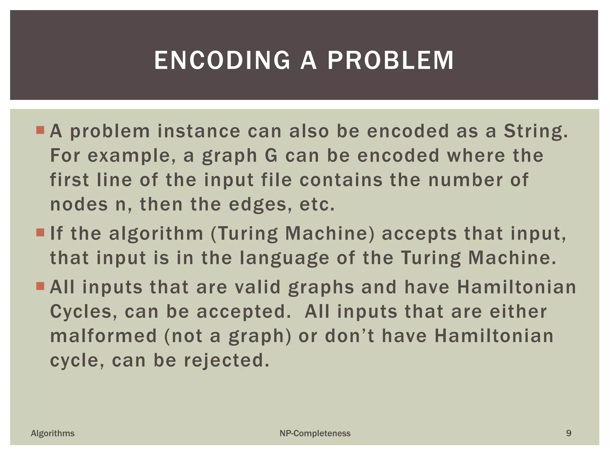  A problem instance can also be encoded as a String.
For example, a graph G can be encoded where the
first line of the input file contains the number of
nodes n, then the edges, etc.
 If the algorithm (Turing Machine) accepts that input,
that input is in the language of the Turing Machine.
 All inputs that are valid graphs and have Hamiltonian
Cycles, can be accepted. All inputs that are either
malformed (not a graph) or don’t have Hamiltonian
cycle, can be rejected.
Algorithms NP-Completeness 9
ENCODING A PROBLEM
 