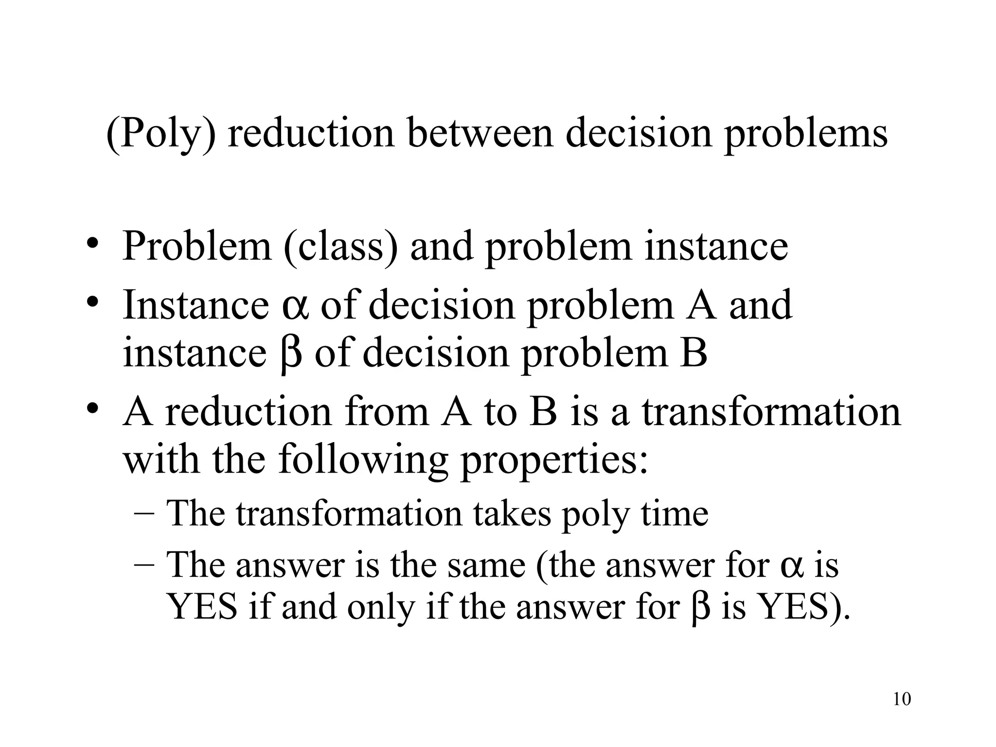 10
(Poly) reduction between decision problems
• Problem (class) and problem instance
• Instance α of decision problem A and
instance β of decision problem B
• A reduction from A to B is a transformation
with the following properties:
– The transformation takes poly time
– The answer is the same (the answer for α is
YES if and only if the answer for β is YES).
 