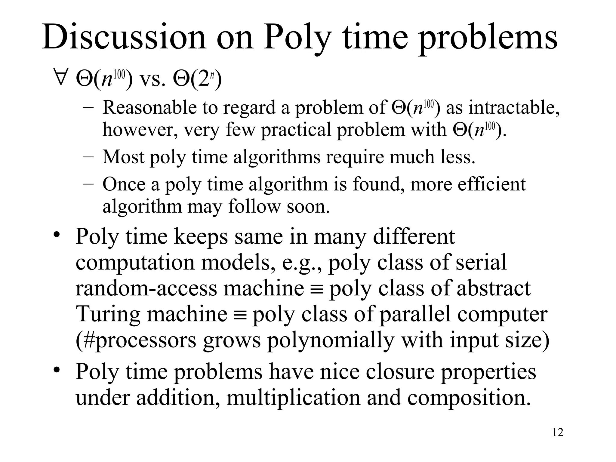 12
Discussion on Poly time problems
∀ Θ(n100
) vs. Θ(2n
)
– Reasonable to regard a problem of Θ(n100
) as intractable,
however, very few practical problem with Θ(n100
).
– Most poly time algorithms require much less.
– Once a poly time algorithm is found, more efficient
algorithm may follow soon.
• Poly time keeps same in many different
computation models, e.g., poly class of serial
random-access machine ≡ poly class of abstract
Turing machine ≡ poly class of parallel computer
(#processors grows polynomially with input size)
• Poly time problems have nice closure properties
under addition, multiplication and composition.
 