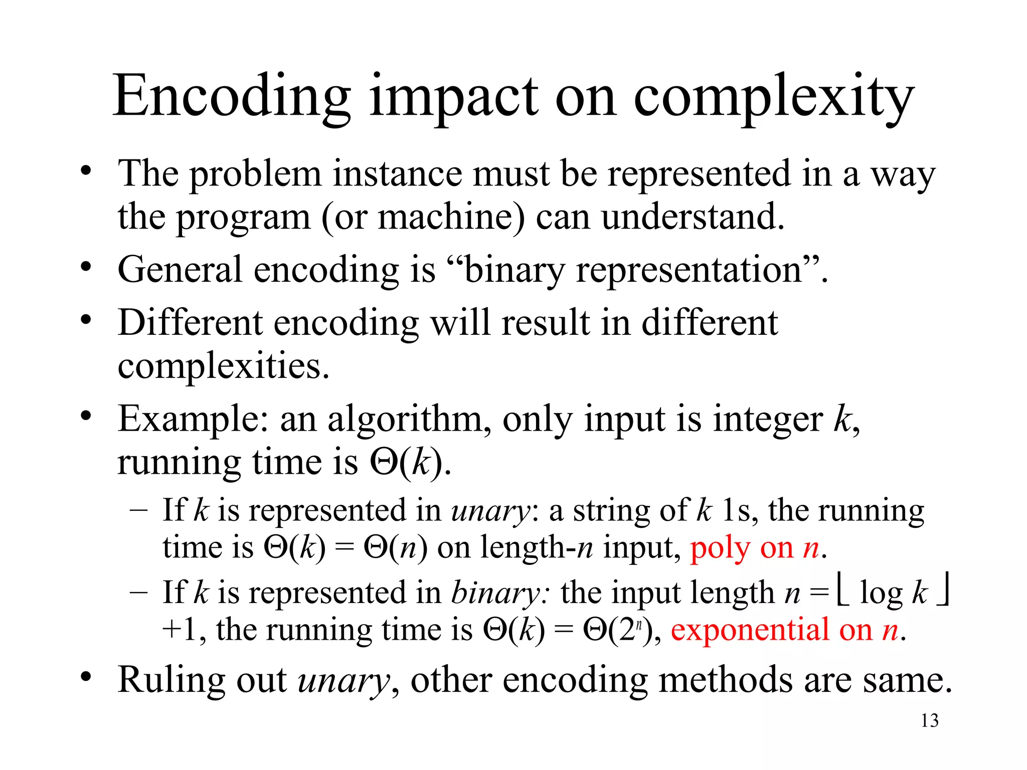 13
Encoding impact on complexity
• The problem instance must be represented in a way
the program (or machine) can understand.
• General encoding is “binary representation”.
• Different encoding will result in different
complexities.
• Example: an algorithm, only input is integer k,
running time is Θ(k).
– If k is represented in unary: a string of k 1s, the running
time is Θ(k) = Θ(n) on length-n input, poly on n.
– If k is represented in binary: the input length n =  log k 
+1, the running time is Θ(k) = Θ(2n
), exponential on n.
• Ruling out unary, other encoding methods are same.
 