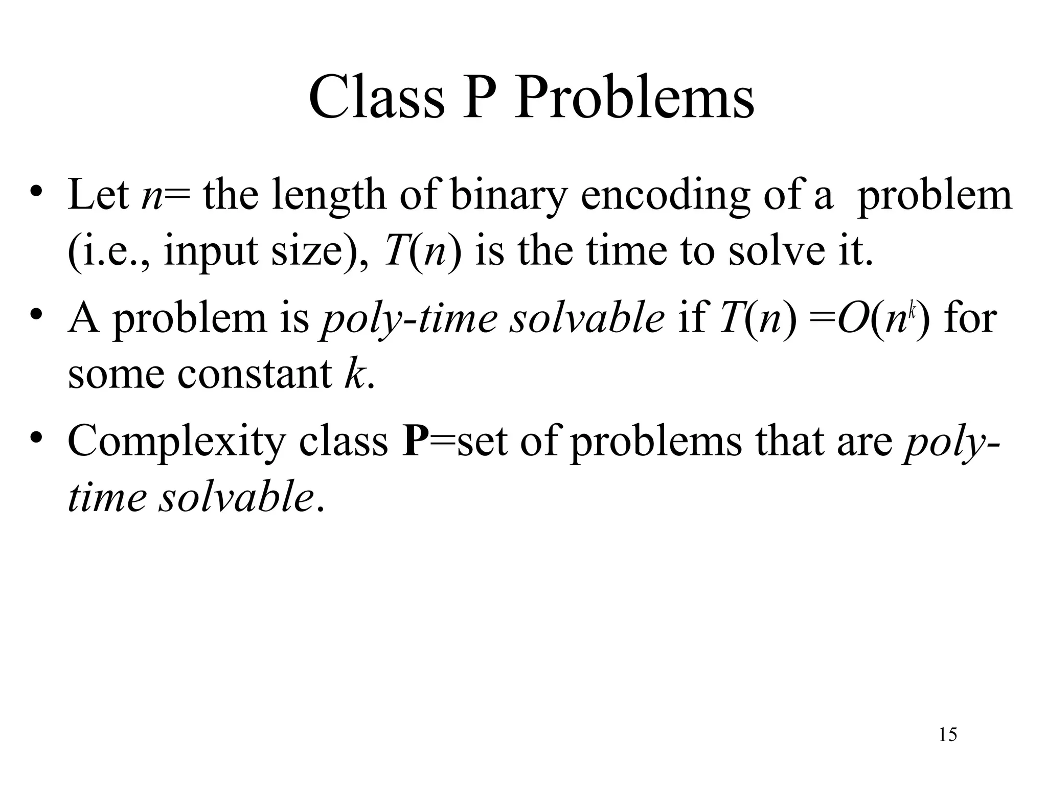 15
Class P Problems
• Let n= the length of binary encoding of a problem
(i.e., input size), T(n) is the time to solve it.
• A problem is poly-time solvable if T(n) =O(nk
) for
some constant k.
• Complexity class P=set of problems that are poly-
time solvable.
 