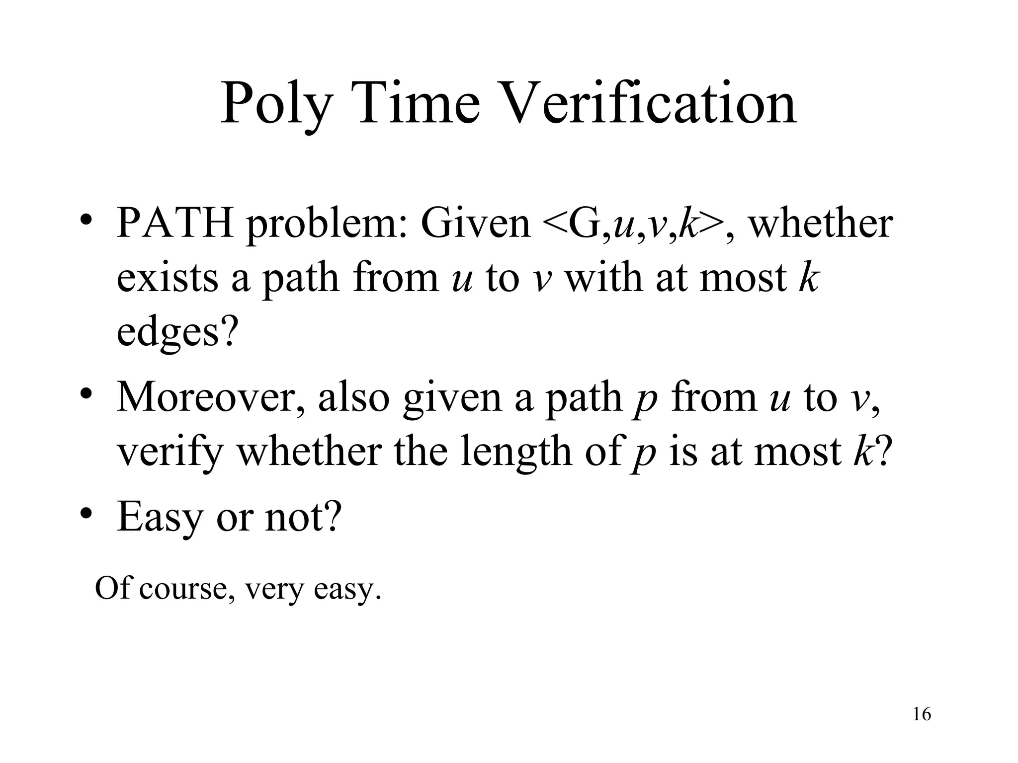 16
Poly Time Verification
• PATH problem: Given <G,u,v,k>, whether
exists a path from u to v with at most k
edges?
• Moreover, also given a path p from u to v,
verify whether the length of p is at most k?
• Easy or not?
Of course, very easy.
 