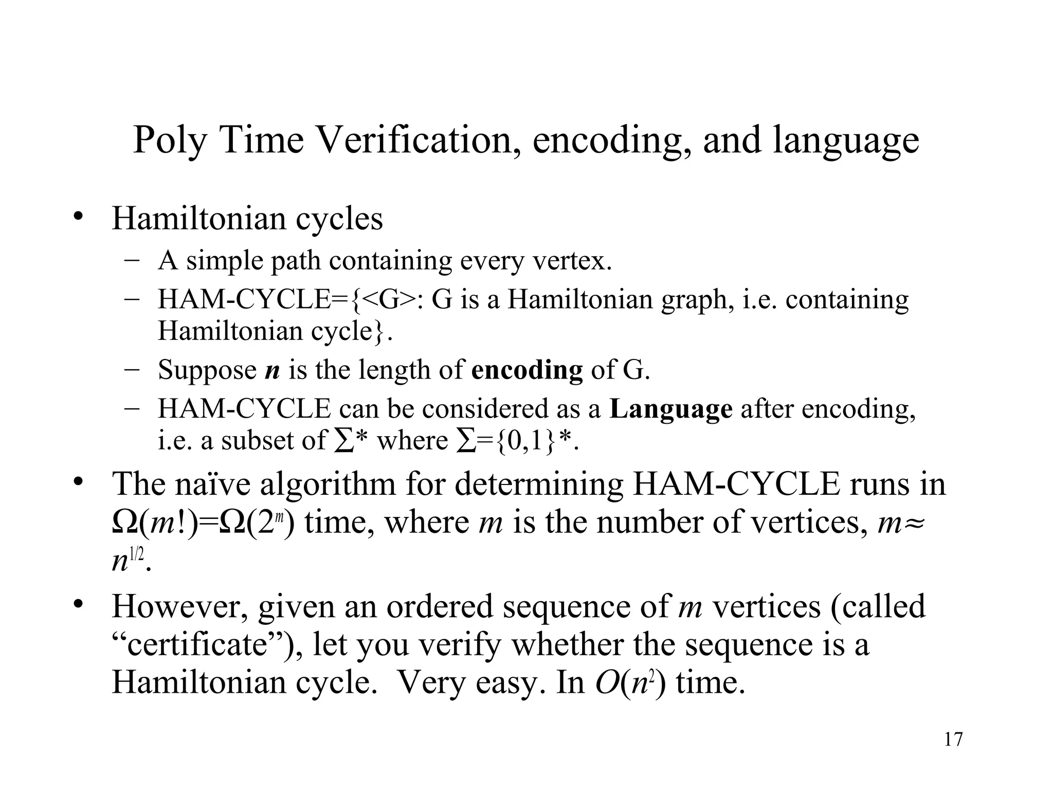 17
Poly Time Verification, encoding, and language
• Hamiltonian cycles
– A simple path containing every vertex.
– HAM-CYCLE={<G>: G is a Hamiltonian graph, i.e. containing
Hamiltonian cycle}.
– Suppose n is the length of encoding of G.
– HAM-CYCLE can be considered as a Language after encoding,
i.e. a subset of ∑* where ∑={0,1}*.
• The naïve algorithm for determining HAM-CYCLE runs in
Ω(m!)=Ω(2m
) time, where m is the number of vertices, m≈
n1/2
.
• However, given an ordered sequence of m vertices (called
“certificate”), let you verify whether the sequence is a
Hamiltonian cycle. Very easy. In O(n2
) time.
 