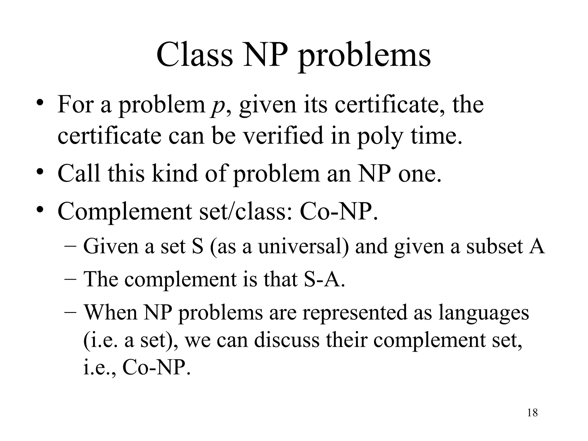 18
Class NP problems
• For a problem p, given its certificate, the
certificate can be verified in poly time.
• Call this kind of problem an NP one.
• Complement set/class: Co-NP.
– Given a set S (as a universal) and given a subset A
– The complement is that S-A.
– When NP problems are represented as languages
(i.e. a set), we can discuss their complement set,
i.e., Co-NP.
 