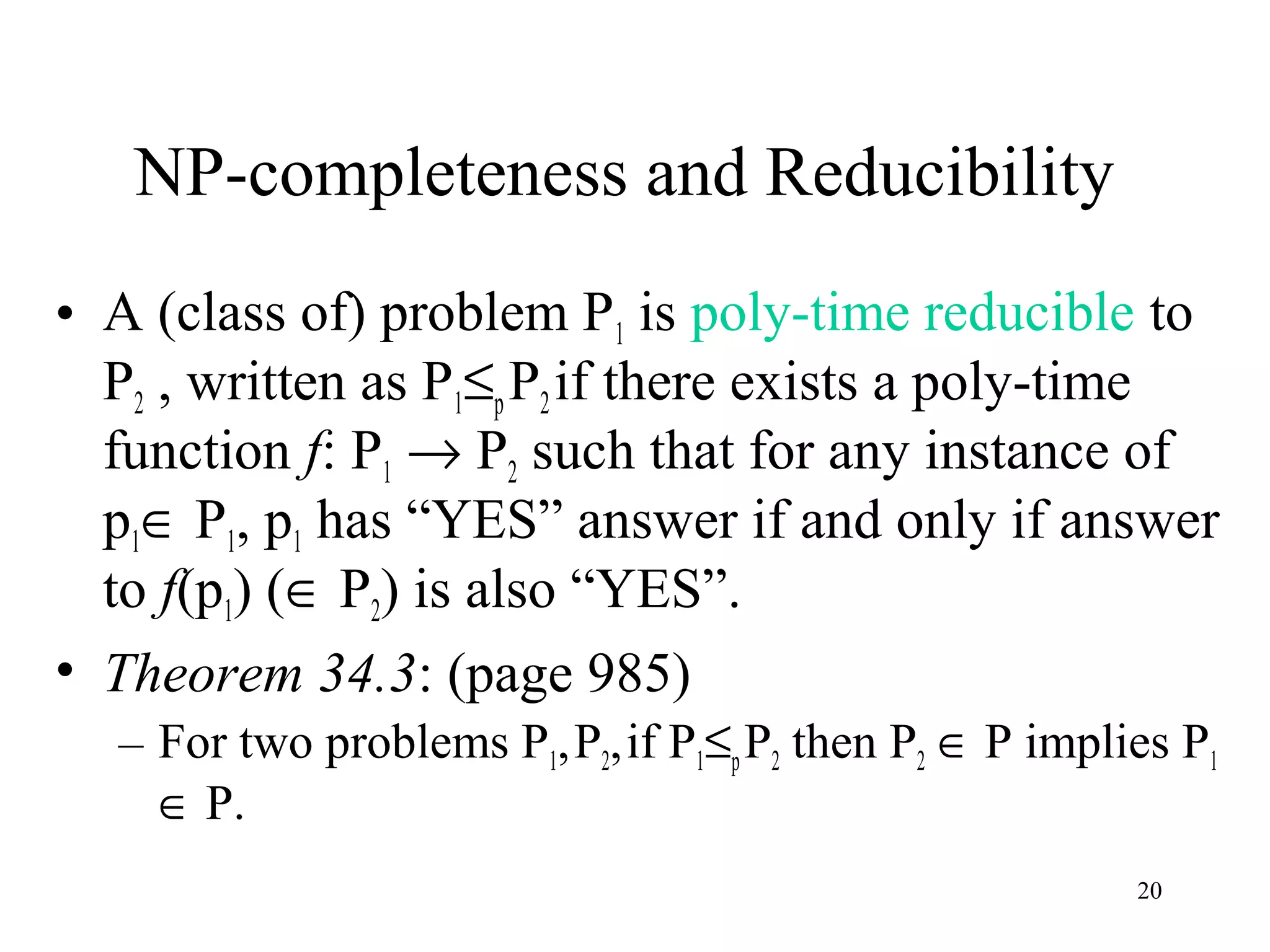 20
NP-completeness and Reducibility
• A (class of) problem P1 is poly-time reducible to
P2 , written as P1≤pP2if there exists a poly-time
function f: P1 → P2 such that for any instance of
p1∈ P1, p1 has “YES” answer if and only if answer
to f(p1) (∈ P2) is also “YES”.
• Theorem 34.3: (page 985)
– For two problems P1,P2,if P1≤pP2 then P2 ∈ P implies P1
∈ P.
 