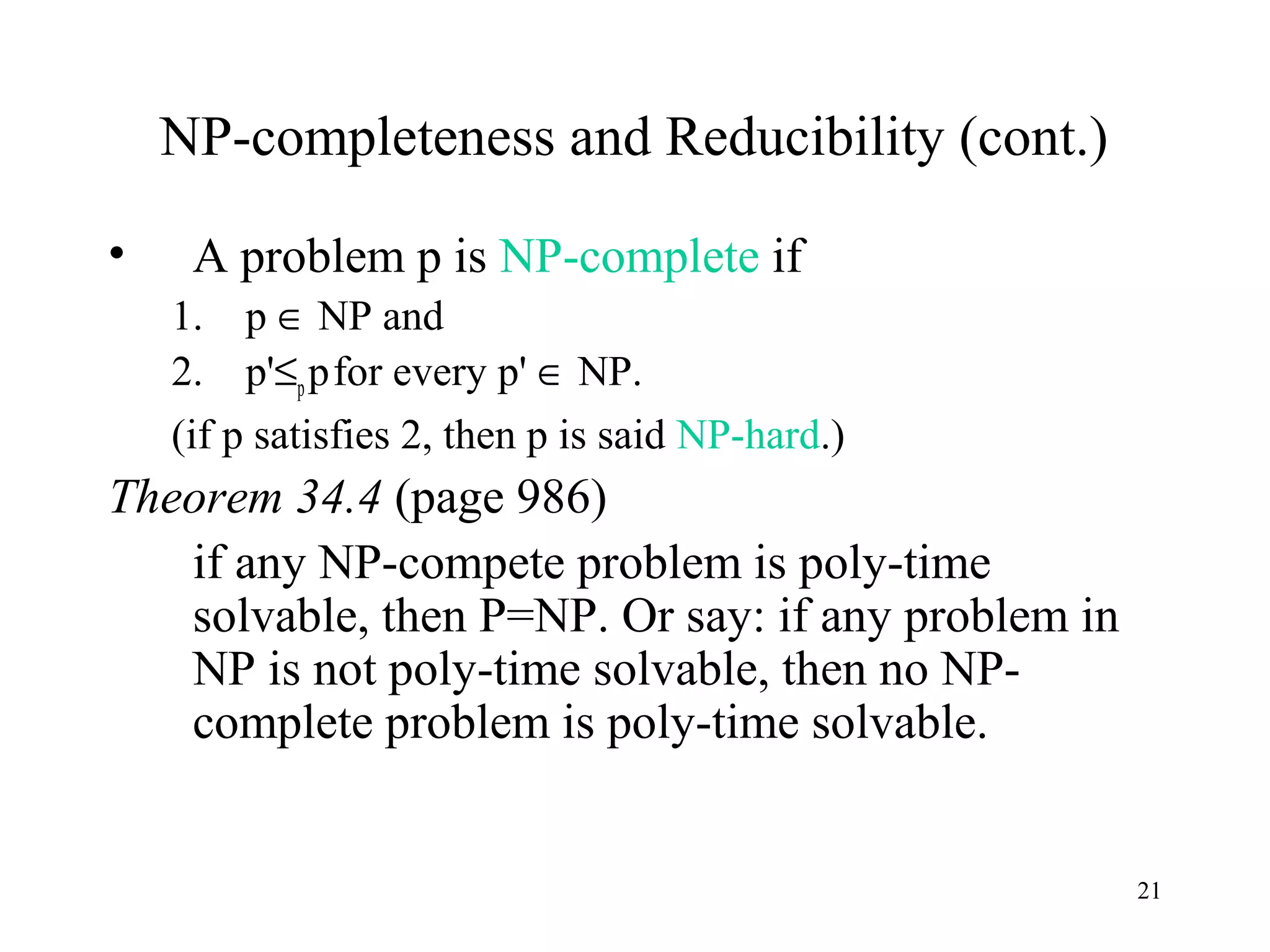 21
NP-completeness and Reducibility (cont.)
• A problem p is NP-complete if
1. p ∈ NP and
2. p'≤ppfor every p' ∈ NP.
(if p satisfies 2, then p is said NP-hard.)
Theorem 34.4 (page 986)
if any NP-compete problem is poly-time
solvable, then P=NP. Or say: if any problem in
NP is not poly-time solvable, then no NP-
complete problem is poly-time solvable.
 