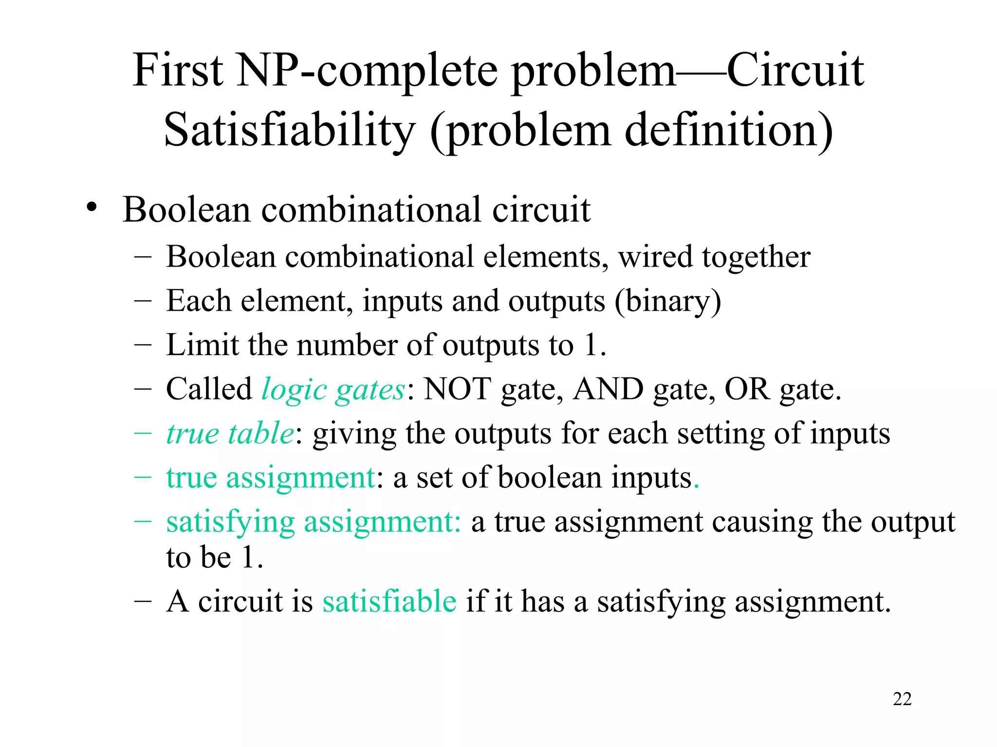 22
First NP-complete problem—Circuit
Satisfiability (problem definition)
• Boolean combinational circuit
– Boolean combinational elements, wired together
– Each element, inputs and outputs (binary)
– Limit the number of outputs to 1.
– Called logic gates: NOT gate, AND gate, OR gate.
– true table: giving the outputs for each setting of inputs
– true assignment: a set of boolean inputs.
– satisfying assignment: a true assignment causing the output
to be 1.
– A circuit is satisfiable if it has a satisfying assignment.
 