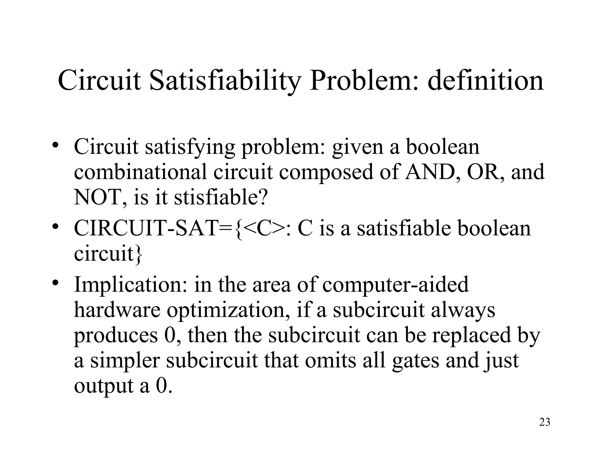 23
Circuit Satisfiability Problem: definition
• Circuit satisfying problem: given a boolean
combinational circuit composed of AND, OR, and
NOT, is it stisfiable?
• CIRCUIT-SAT={<C>: C is a satisfiable boolean
circuit}
• Implication: in the area of computer-aided
hardware optimization, if a subcircuit always
produces 0, then the subcircuit can be replaced by
a simpler subcircuit that omits all gates and just
output a 0.
 