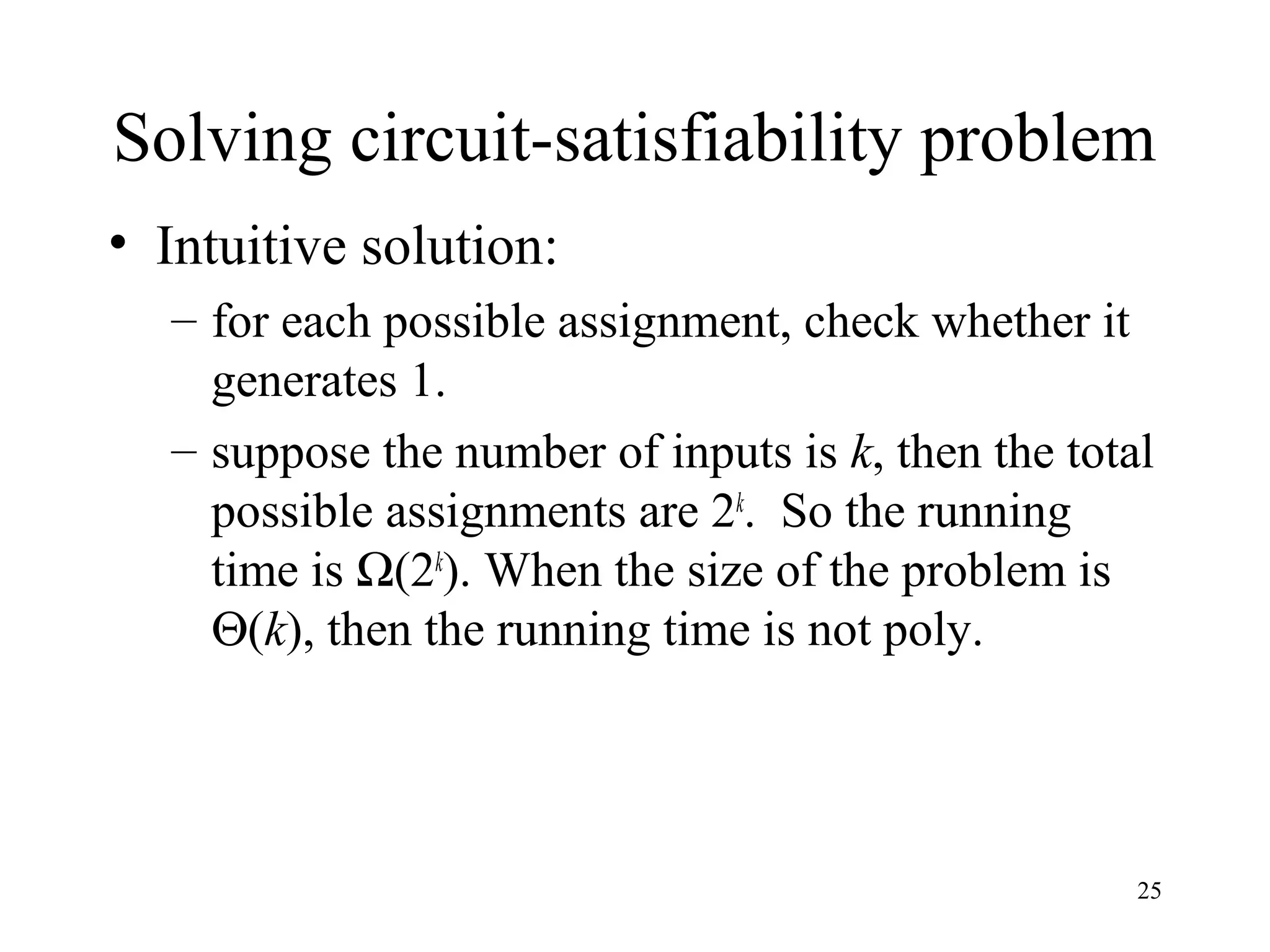 25
Solving circuit-satisfiability problem
• Intuitive solution:
– for each possible assignment, check whether it
generates 1.
– suppose the number of inputs is k, then the total
possible assignments are 2k
. So the running
time is Ω(2k
). When the size of the problem is
Θ(k), then the running time is not poly.
 