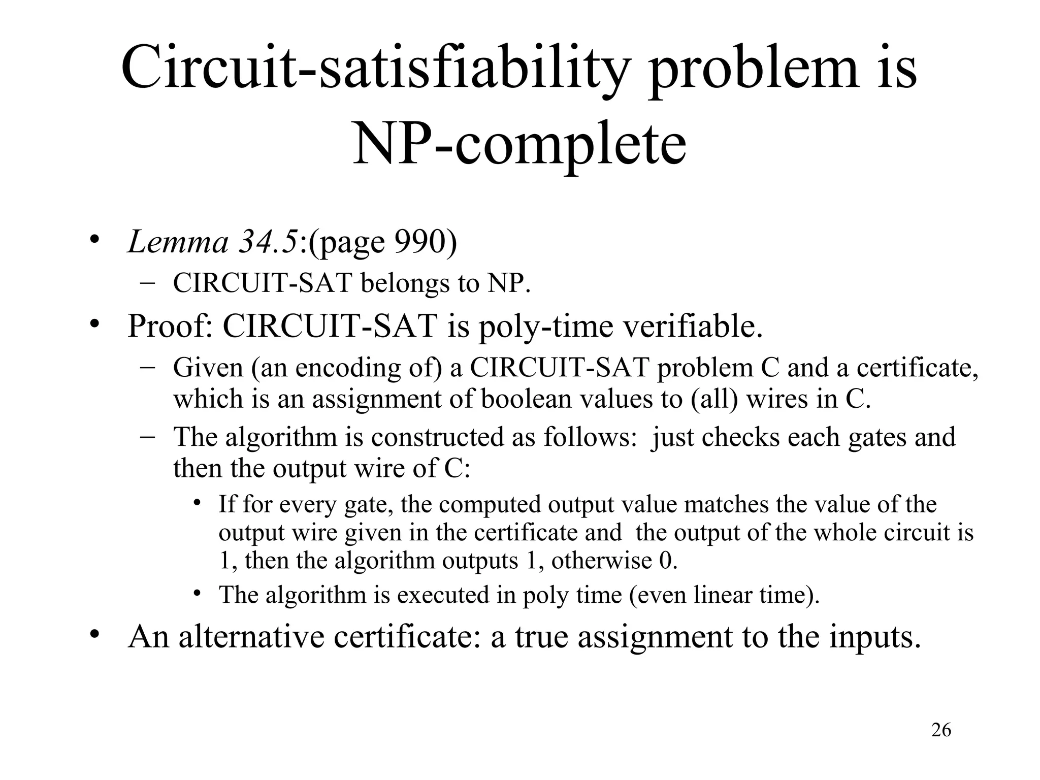 26
Circuit-satisfiability problem is
NP-complete
• Lemma 34.5:(page 990)
– CIRCUIT-SAT belongs to NP.
• Proof: CIRCUIT-SAT is poly-time verifiable.
– Given (an encoding of) a CIRCUIT-SAT problem C and a certificate,
which is an assignment of boolean values to (all) wires in C.
– The algorithm is constructed as follows: just checks each gates and
then the output wire of C:
• If for every gate, the computed output value matches the value of the
output wire given in the certificate and the output of the whole circuit is
1, then the algorithm outputs 1, otherwise 0.
• The algorithm is executed in poly time (even linear time).
• An alternative certificate: a true assignment to the inputs.
 