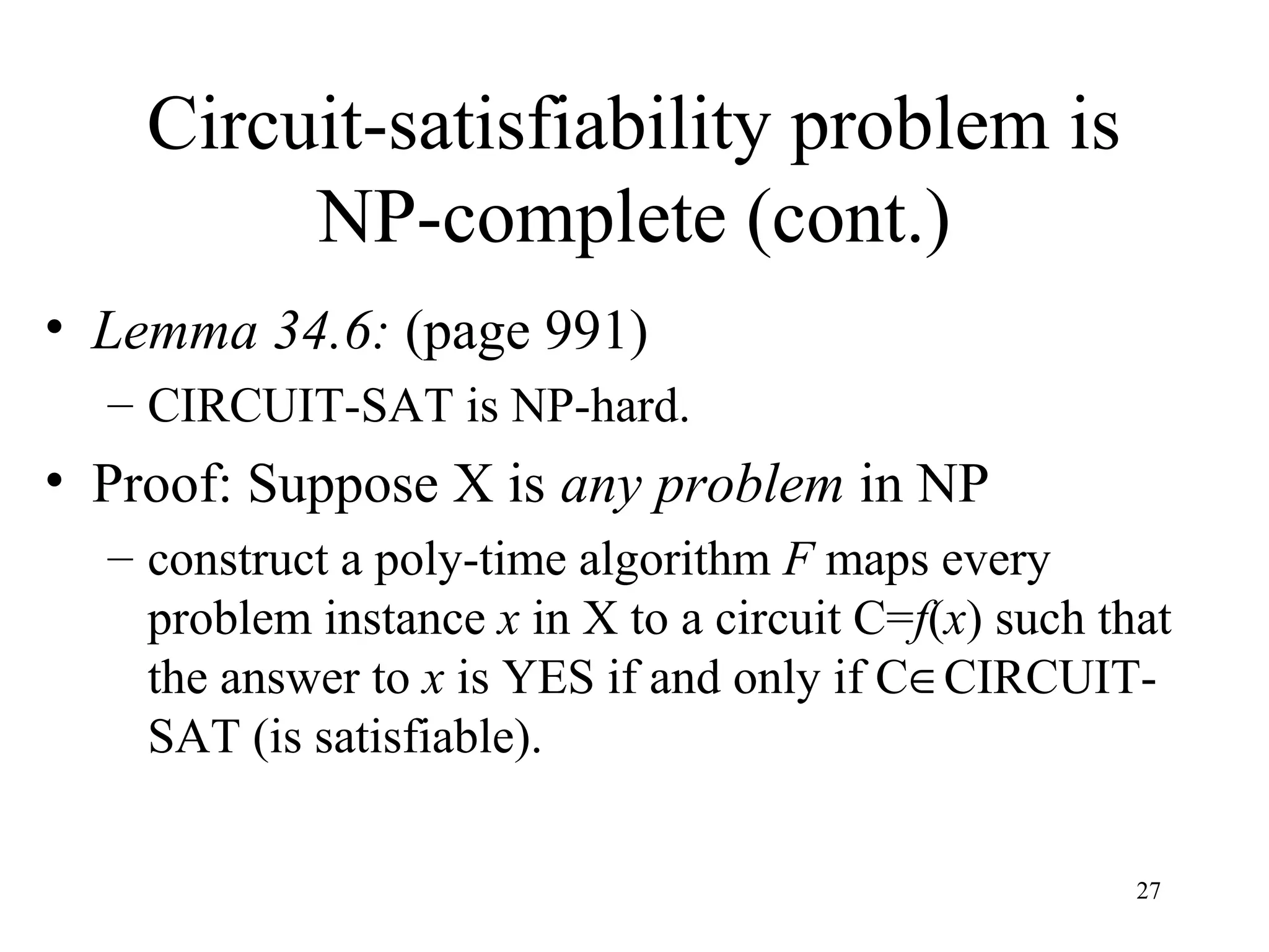 27
Circuit-satisfiability problem is
NP-complete (cont.)
• Lemma 34.6: (page 991)
– CIRCUIT-SAT is NP-hard.
• Proof: Suppose X is any problem in NP
– construct a poly-time algorithm F maps every
problem instance x in X to a circuit C=f(x) such that
the answer to x is YES if and only if C∈CIRCUIT-
SAT (is satisfiable).
 