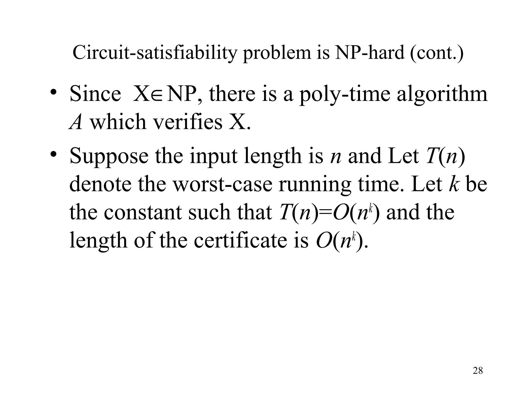 28
Circuit-satisfiability problem is NP-hard (cont.)
• Since X∈NP, there is a poly-time algorithm
A which verifies X.
• Suppose the input length is n and Let T(n)
denote the worst-case running time. Let k be
the constant such that T(n)=O(nk
) and the
length of the certificate is O(nk
).
 