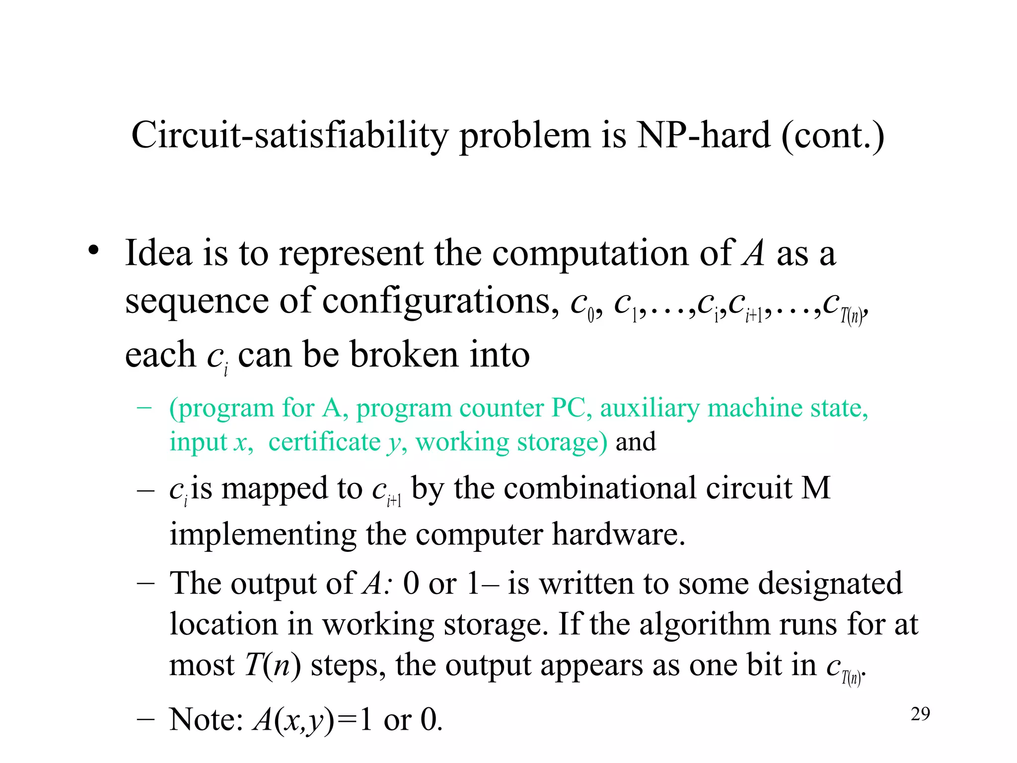29
Circuit-satisfiability problem is NP-hard (cont.)
• Idea is to represent the computation of A as a
sequence of configurations, c0, c1,…,ci,ci+1,…,cT(n),
each ci can be broken into
– (program for A, program counter PC, auxiliary machine state,
input x, certificate y, working storage) and
– ciis mapped to ci+1 by the combinational circuit M
implementing the computer hardware.
– The output of A: 0 or 1– is written to some designated
location in working storage. If the algorithm runs for at
most T(n) steps, the output appears as one bit in cT(n).
– Note: A(x,y)=1 or 0.
 