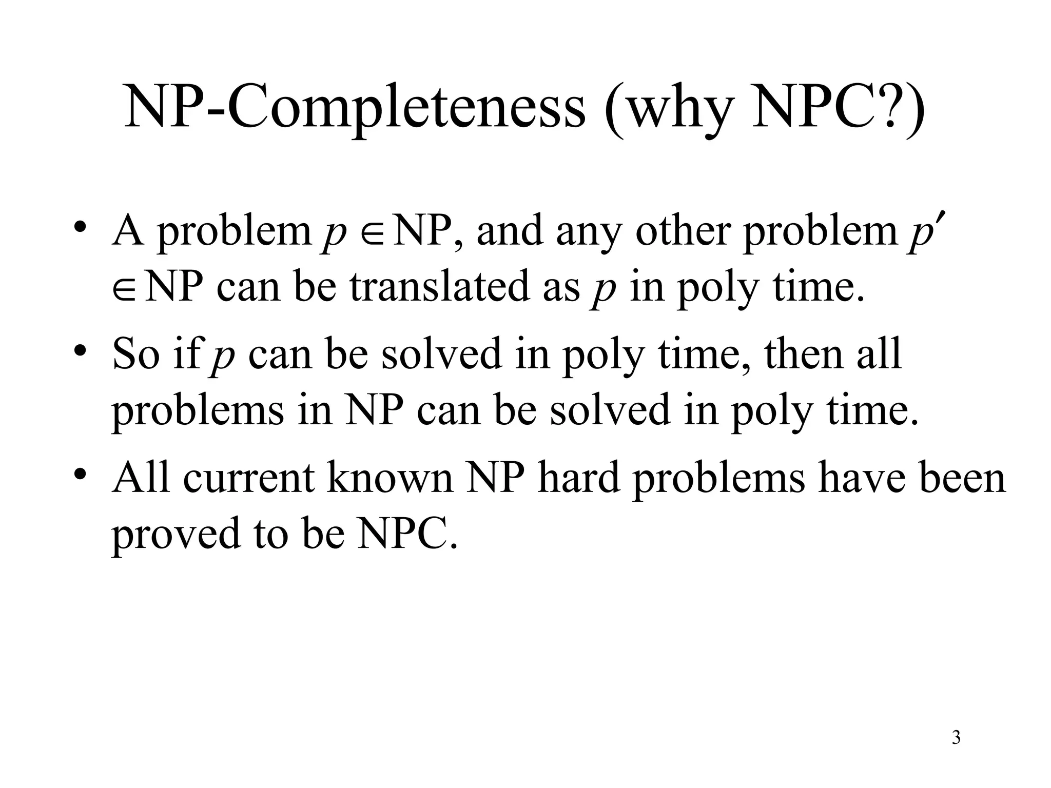 3
NP-Completeness (why NPC?)
• A problem p ∈NP, and any other problem p′
∈NP can be translated as p in poly time.
• So if p can be solved in poly time, then all
problems in NP can be solved in poly time.
• All current known NP hard problems have been
proved to be NPC.
 