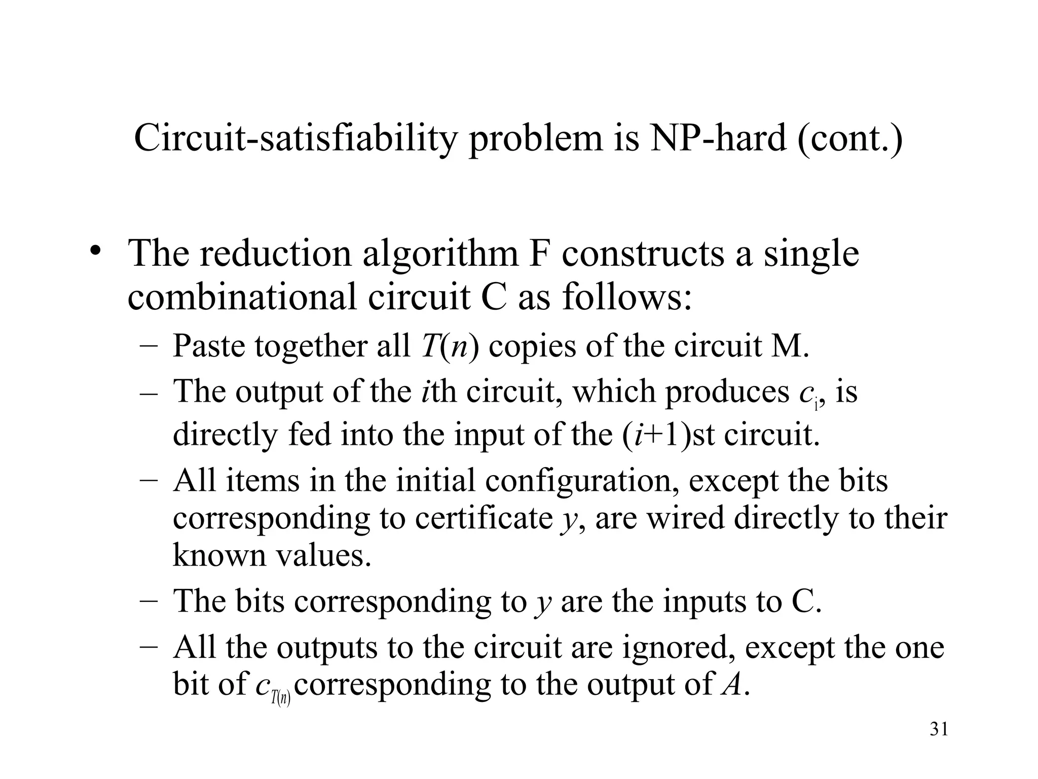 31
Circuit-satisfiability problem is NP-hard (cont.)
• The reduction algorithm F constructs a single
combinational circuit C as follows:
– Paste together all T(n) copies of the circuit M.
– The output of the ith circuit, which produces ci, is
directly fed into the input of the (i+1)st circuit.
– All items in the initial configuration, except the bits
corresponding to certificate y, are wired directly to their
known values.
– The bits corresponding to y are the inputs to C.
– All the outputs to the circuit are ignored, except the one
bit of cT(n)corresponding to the output of A.
 