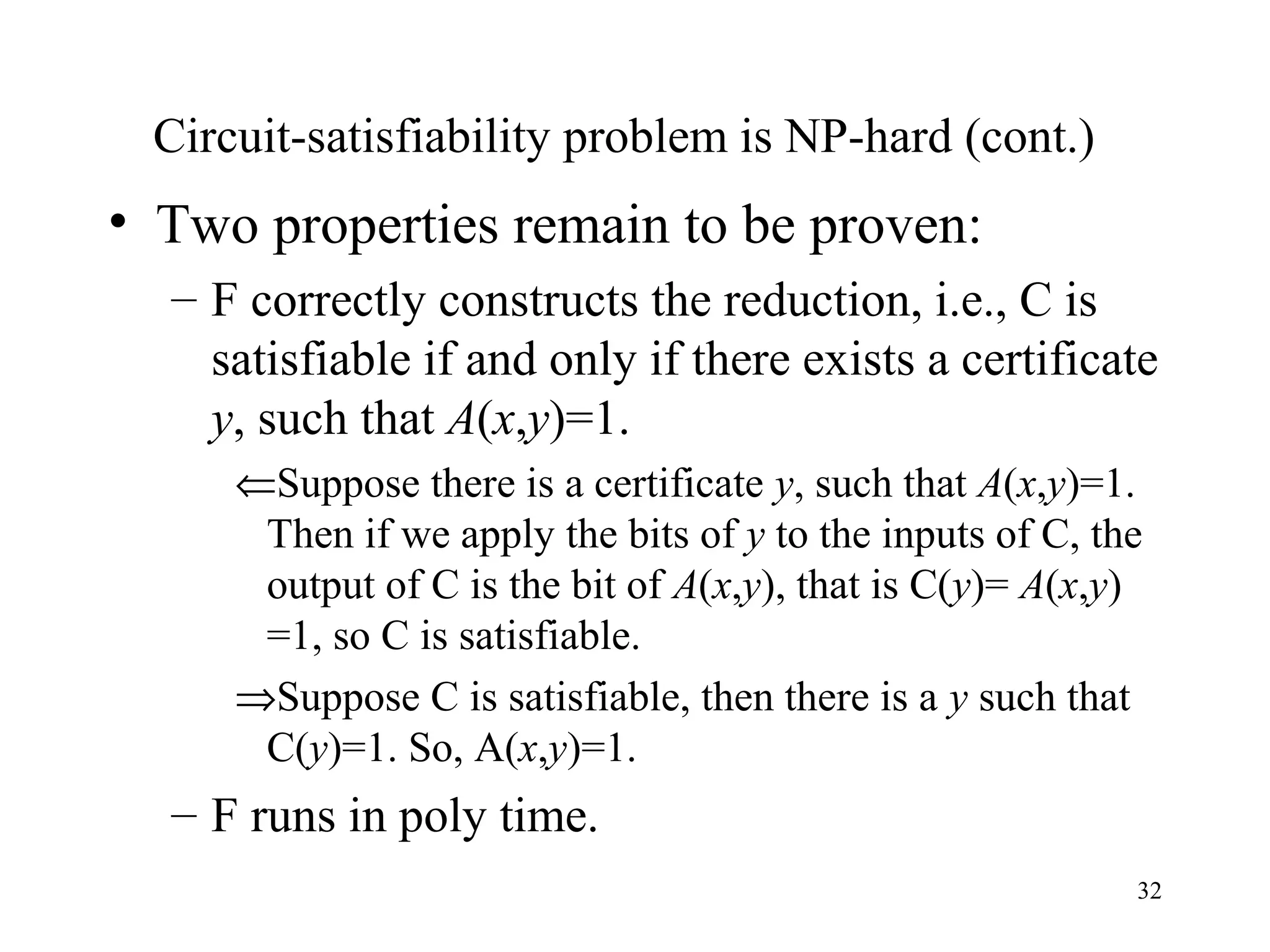 32
Circuit-satisfiability problem is NP-hard (cont.)
• Two properties remain to be proven:
– F correctly constructs the reduction, i.e., C is
satisfiable if and only if there exists a certificate
y, such that A(x,y)=1.
⇐Suppose there is a certificate y, such that A(x,y)=1.
Then if we apply the bits of y to the inputs of C, the
output of C is the bit of A(x,y), that is C(y)= A(x,y)
=1, so C is satisfiable.
⇒Suppose C is satisfiable, then there is a y such that
C(y)=1. So, A(x,y)=1.
– F runs in poly time.
 