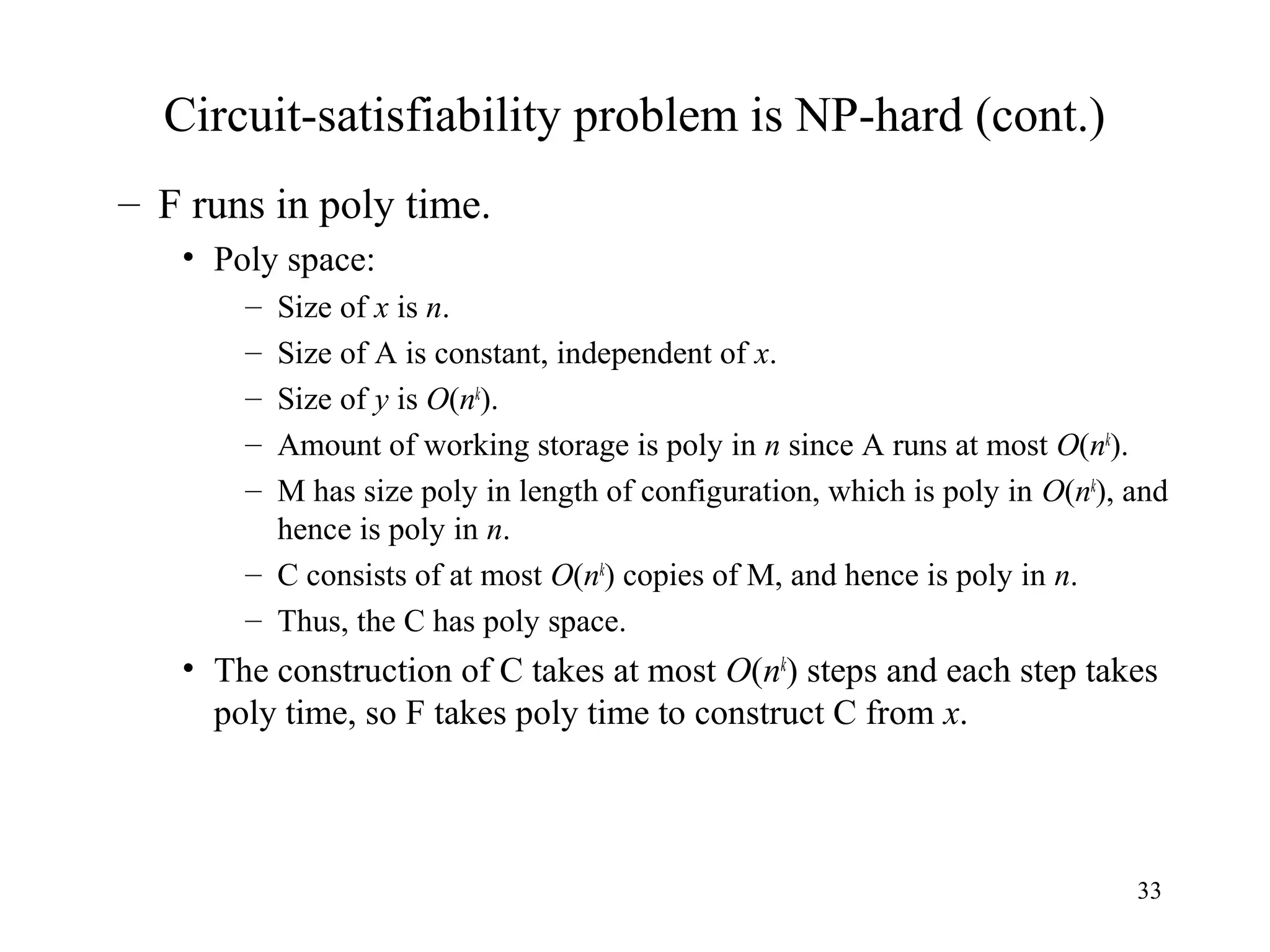 33
Circuit-satisfiability problem is NP-hard (cont.)
– F runs in poly time.
• Poly space:
– Size of x is n.
– Size of A is constant, independent of x.
– Size of y is O(nk
).
– Amount of working storage is poly in n since A runs at most O(nk
).
– M has size poly in length of configuration, which is poly in O(nk
), and
hence is poly in n.
– C consists of at most O(nk
) copies of M, and hence is poly in n.
– Thus, the C has poly space.
• The construction of C takes at most O(nk
) steps and each step takes
poly time, so F takes poly time to construct C from x.
 